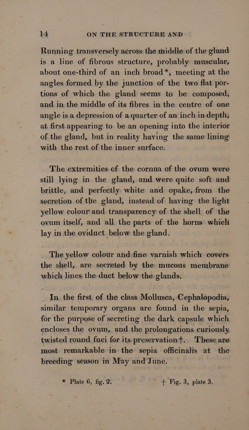 Running transversely across: the middle of the gland is a line of fibrous structure, probably muscular, about one-third of an inch broad*, meeting at the angles formed by the junction of the two flat por- tions of which the gland seems to be composed, and in-the middle of its fibres in the centre of one angle is.a depression of a quarter of an inch in depth, at first appearing to be an opening into the interior of the gland, but in reality having the same lining with the rest of the inner surface. The extremities of the cornua of the ovum were still lying in the gland, and were quite soft and brittle, and perfectly white and: opake, from the secretion of the gland, instead of having: the light yellow colour and. transparency’ of the shell of the ovum itself, and all the parts of the horns: which lay in the oviduct below the gland. The yellow colour and:fine varnish which covers the shell, are secreted by the: mucous membrane which lines: the duct below the: glands. _ In the first. of the class Mollusca, Cephalopodia, similar temporary organs are found in the sepia, for the purpose of secreting the dark capsule which. encloses the ovum, and the prolongations. curiously, twisted round fuci for its:preservationt. ‘These are most remarkable in the sepia officinalis at the breeding season in May and June. * Plate 6, fig. 2. eae TLS. nb, Ata,