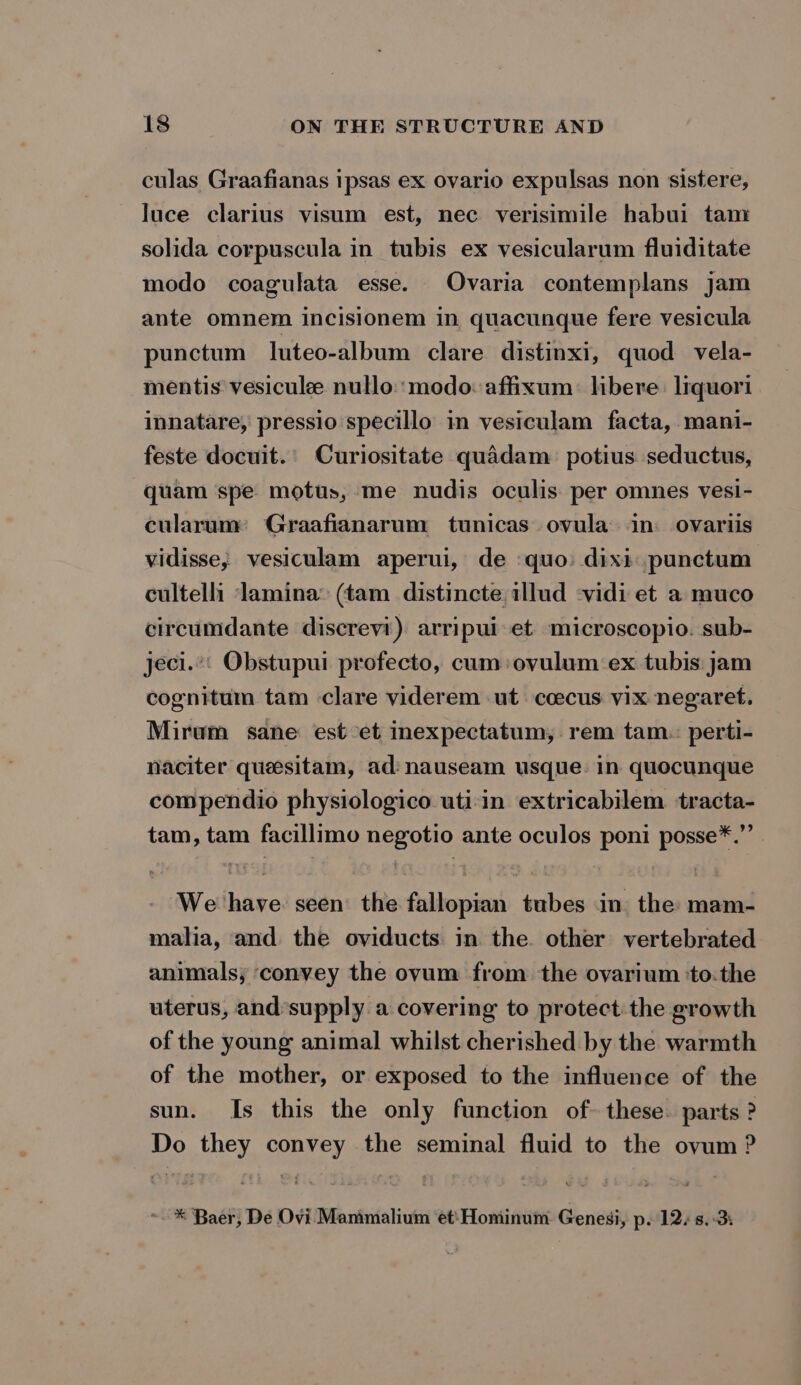 culas Graafianas ipsas ex ovario expulsas non sistere, luce clarius visum est, nec verisimile habui tam solida corpuscula in tubis ex vesicularum fluiditate modo coagulata esse. Ovaria contemplans jam ante omnem incisionem in quacunque fere vesicula punctum luteo-album clare distinxi, quod vela- mentis vesicule nullo:: modo: affixum: libere: lrquori innatare, pressio specillo in vesiculam facta, mani- feste docuit.' Curiositate quadam: potius seductus, quam spe motus, me nudis oculis per omnes vesi- cularum: Graafianarum tunicas. ovula in: ovariis vidisse, vesiculam aperui, de ‘quo: dixi: punctum cultelli ‘lamina: (tam distincte illud -vidi et a muco circumdante discrevi) arripui et microscopio. sub- jeci.”' Obstupui profecto, cum: ovulum ex tubis:jam cognitum tam clare viderem ut ccecus vix negaret. Mirum sane est et inexpectatum, rem tam. perti- naciter quesitam, ad: nauseam usque. in quocunque compendio physiologico uti:in extricabilem tracta- tam, tam facillimo negotio ante oculos poni posse*.’’ | We have seen’ the fallopian tubes in. the mam- malia, and the oviducts in the. other vertebrated animals; convey the ovum from the ovarium ‘to.the uterus, andsupply a covering to protect the growth of the young animal whilst cherished by the warmth of the mother, or exposed to the influence of the sun. Is this the only function of- these. parts ? Do they convey the seminal fluid to the ovum ? * Baer, De Ovi Mammalium et: Hominum Genesi, p. 12. s. 3: