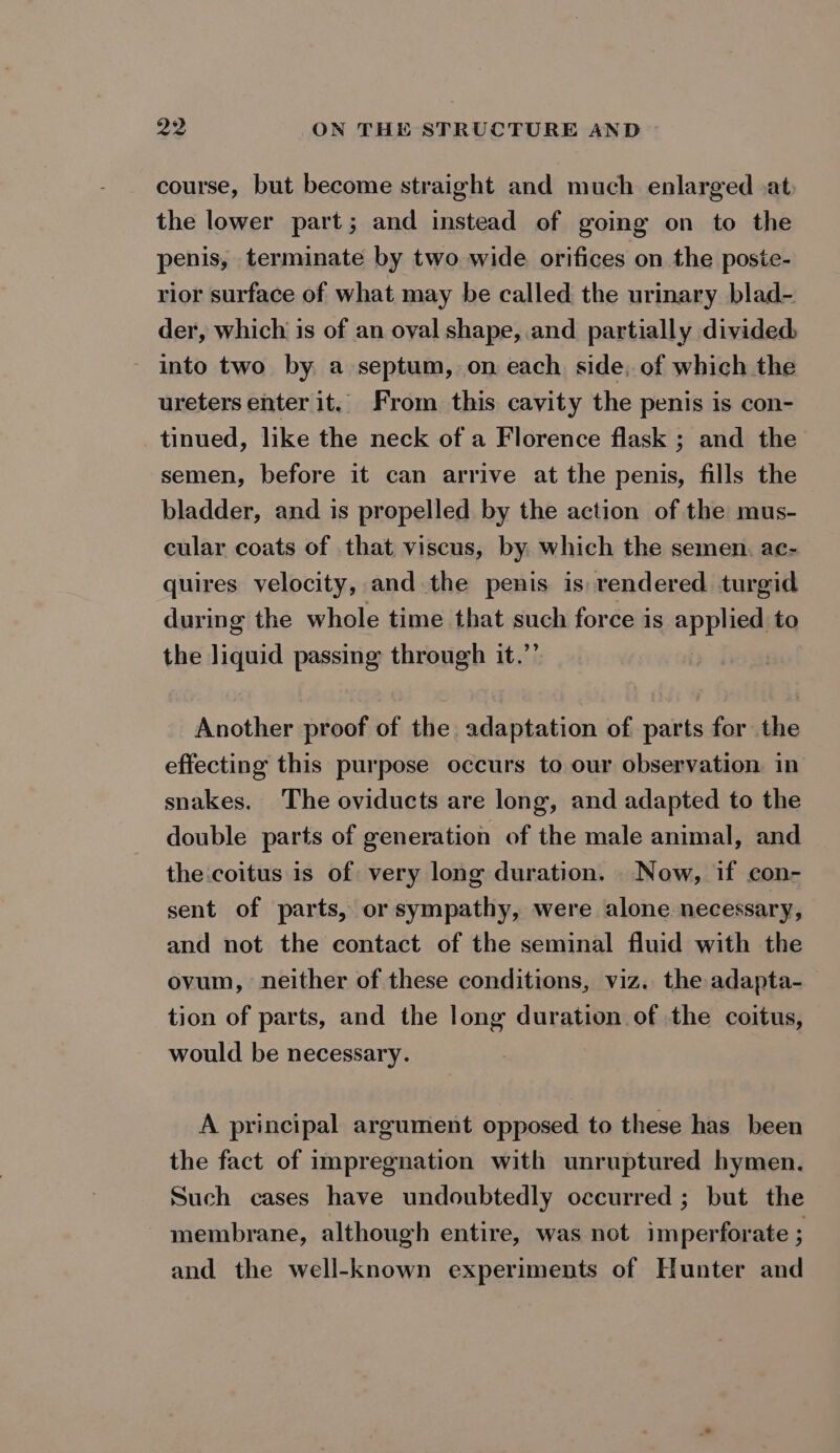 course, but become straight and much enlarged at: the lower part; and instead of going on to the penis, terminate by two wide orifices on the poste- rior surface of what may be called the urinary blad- der, which is of an oval shape, and partially divided into two by a septum, on each side, of which the ureters enter it. From this cavity the penis is con- _ tinued, like the neck of a Florence flask ; and the semen, before it can arrive at the penis, fills the bladder, and is propelled by the action of the mus- cular coats of that viscus, by. which the semen. ac- quires velocity, and the penis is rendered turgid during the whole time that such force is applied to the liquid passing through it.”’ Another proof of the adaptation of parts for the effecting this purpose occurs to our observation in snakes. The oviducts are long, and adapted to the double parts of generation of the male animal, and the coitus is of very long duration. Now, if con- sent of parts, or sympathy, were alone necessary, and not the contact of the seminal fluid with the ovum, neither of these conditions, viz. the adapta- tion of parts, and the long duration of the coitus, would be necessary. A principal argument opposed to these has been the fact of impregnation with unruptured hymen. Such cases have undoubtedly occurred ; but the membrane, although entire, was not imperforate ; and the well-known experiments of Hunter and