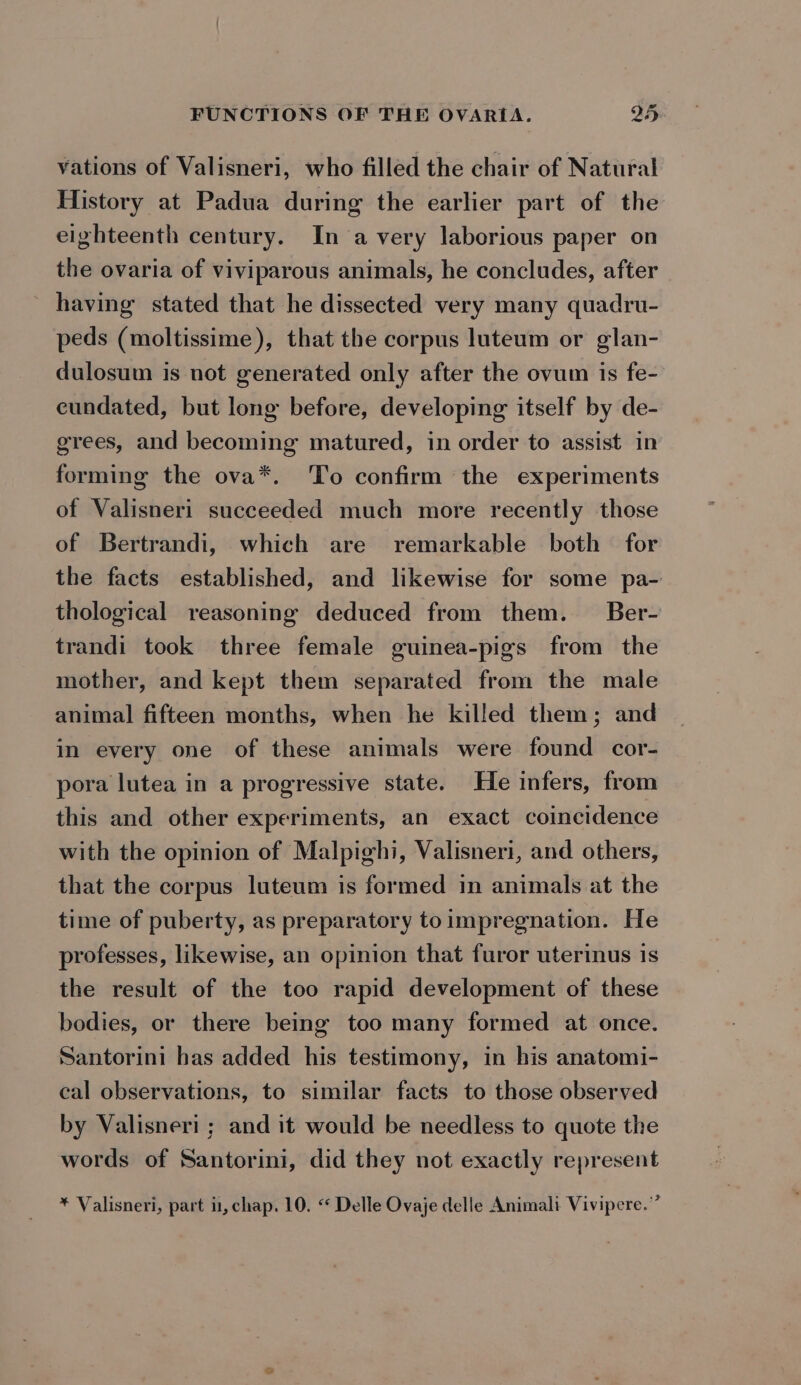 vations of Valisneri, who filled the chair of Natural History at Padua during the earlier part of the eighteenth century. In avery laborious paper on the ovaria of viviparous animals, he concludes, after having stated that he dissected very many quadru- peds (moltissime), that the corpus luteum or glan- dulosum is not generated only after the ovum is fe- cundated, but long before, developing itself by de- grees, and becoming matured, in order to assist in forming the ova*. To confirm the experiments of Valisneri succeeded much more recently those of Bertrandi, which are remarkable both for the facts established, and likewise for some pa- thological reasoning deduced from them. Ber- trandi took three female guinea-pigs from the mother, and kept them separated from the male animal fifteen months, when he killed them; and in every one of these animals were found cor- pora lutea in a progressive state. He infers, from this and other experiments, an exact coincidence with the opinion of Malpighi, Valisneri, and others, that the corpus luteum is formed in animals at the time of puberty, as preparatory to impregnation. He professes, likewise, an opinion that furor uterinus 1s the result of the too rapid development of these bodies, or there being too many formed at once. Santorini has added his testimony, in his anatomi- cal observations, to similar facts to those observed by Valisneri ; and it would be needless to quote the words of Santorini, did they not exactly represent