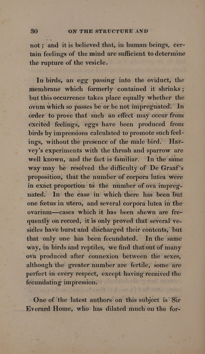 not ; and it is believed that, in human being’s, cer- tain feelings of the mind are sufficient to determine the rupture of the vesicle. In birds, an egg passing into the oviduct, the membrane which formerly contained it shrinks ; but this occurrence takes place equally whether the ovum which so passes be or be not impregnated.’ In order’ to prove that such an effect may occur from excited feelings, eggs have been produced from birds by impressions calculated to promote such feel- ings, without the presence of the male bird. Har- vey’s experiments with the thrush and sparrow are well known, and the fact is familiar. In the same way may be resolved the difficulty of De Graaf’s proposition, that the number of corpora lutea were in exact proportion: to the number of ova impreg- nated. In the case in which there has been but one foetus in utero, and several corpora lutea in the ovarium—cases which it has been shewn are fre- quently on record, it is only proved that several’ ve- sicles have burst and discharged their contents, but that only one has been fecundated. In the same way, in birds and reptiles, we find that out of many ova produced after connexion between the sexes, although the greater number are fertile, some are perfect in every respect, except having received the fecundating impression. | One of the latest authors on this subject is’ Sir Everard Home, who: has dilated much on the for-