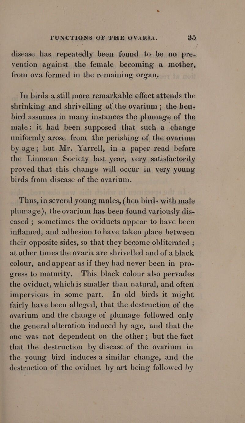 disease has repeatedly been found to be no pre- vention against the female becoming a mother, from ova formed in the remaining organ. In birds a still more remarkable effect attends the shrinking and shrivelling of the ovarium ; the hen- bird assumes in many instances the plumage of the male: it had been supposed that such a change uniformly arose from the perishing of the ovarium by age; but Mr. Yarrell, in a paper read before the Linneean Society last year, very satisfactorily proved that this change will occur im very young birds from disease of the ovarium. Thus, in several young mules, (hen birds with male plumage), the ovarium has been found variously dis- eased ; sometimes the oviducts appear to have been inflamed, and adhesion to have taken place between their opposite sides, so that they become obliterated ; at other times the ovaria are shrivelled and of a black colour, and appear as if they had never been in pro- gress to maturity. This black colour also pervades the oviduct, whichis smaller than natural, and often impervious in some part. In old birds it might fairly have been alleged, that the destruction of the ovarium and the change of plumage followed only the general alteration induced by age, and that the one was not dependent on the other; but the fact that the destruction by disease of the ovarium in the young bird induces a similar change, and the destruction of the oviduct by art being followed by