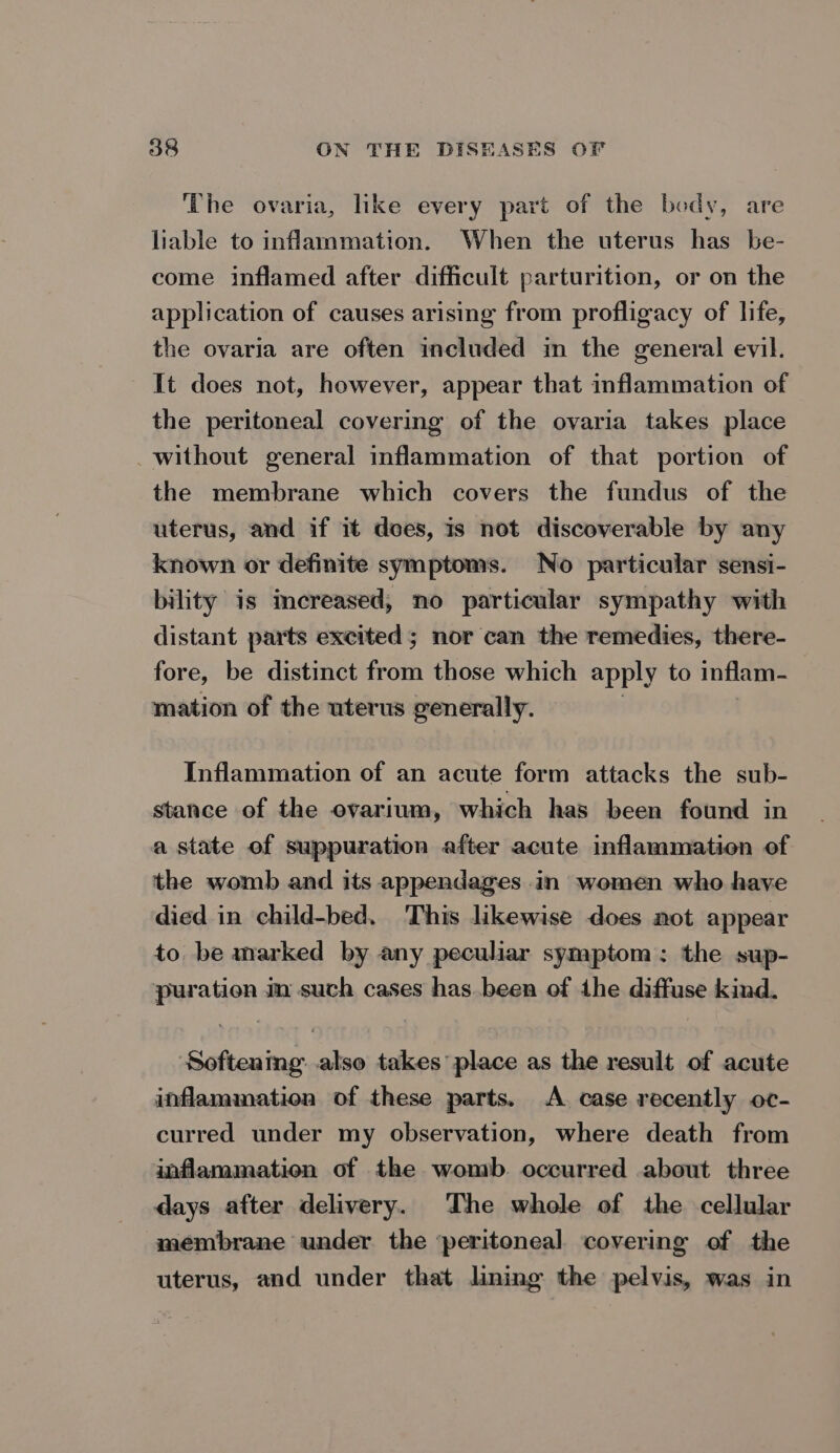 The ovaria, like every part of the body, are liable to inflammation. When the uterus has be- come inflamed after difficult parturition, or on the application of causes arising from profligacy of life, the ovaria are often included in the general evil. It does not, however, appear that inflammation of the peritoneal covering of the ovaria takes place without general inflammation of that portion of the membrane which covers the fundus of the uterus, and if it does, is not discoverable by any known or definite symptoms. No particular sensi- bility is mereased, no particular sympathy with distant parts excited; nor can the remedies, there- fore, be distinct from those which apply to inflam- mation of the uterus generally. Inflammation of an acute form attacks the sub- stance of the evarium, which has been found in a state of suppuration after acute inflammation of the womb and its appendages in women who have died in child-bed. This likewise does not appear to be marked by any peculiar symptom: the sup- puration m such cases has.been of the diffuse kind. Softening: also takes place as the result of acute inflammation of these parts. A. case recently oc- curred under my observation, where death from inflammation of the womb. occurred about three days after delivery. The whole of the cellular membrane under the ‘peritoneal covering of the uterus, and under that lining the pelvis, was in