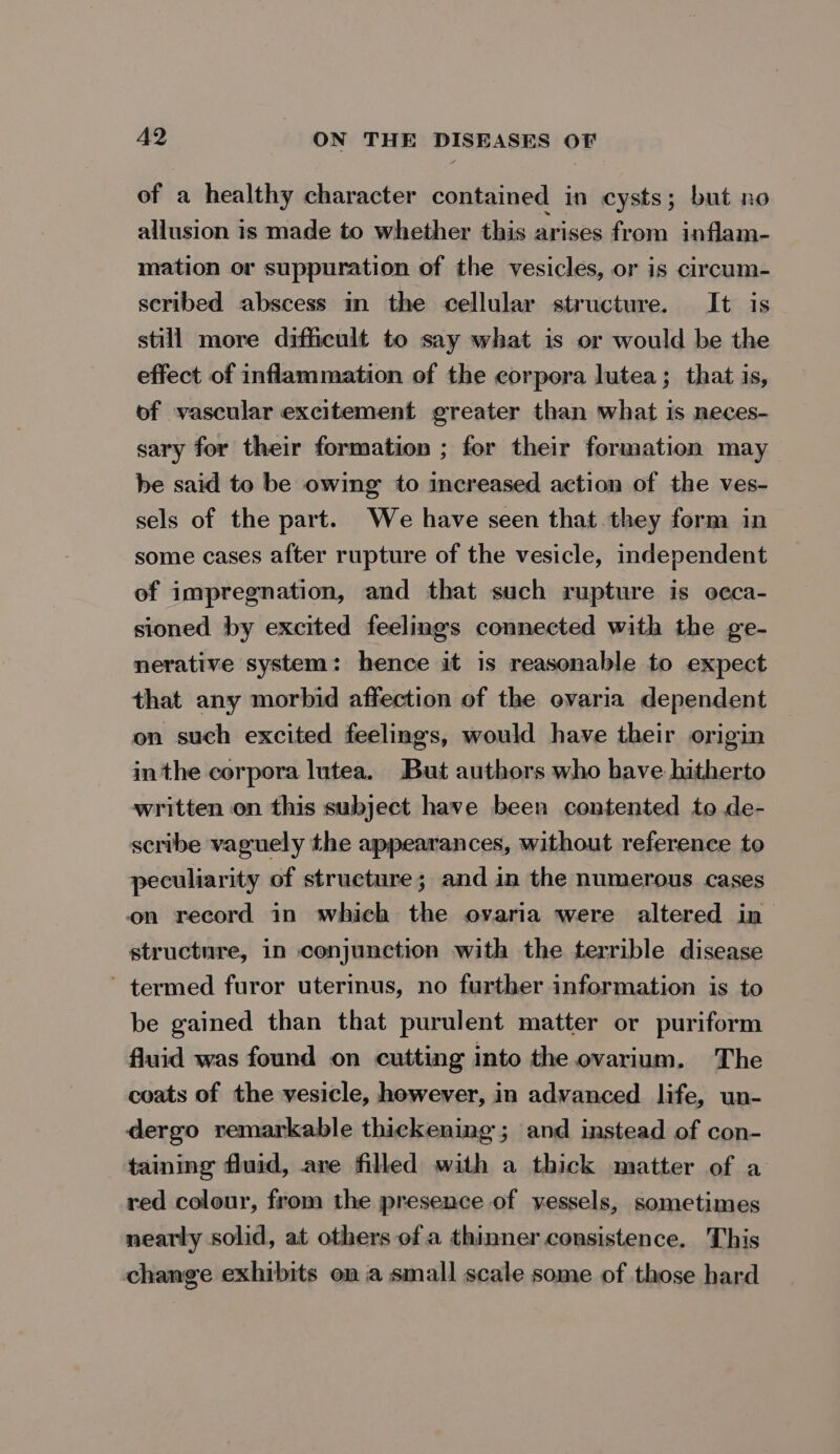 of a healthy character contained in cysts; but no allusion 1s made to whether this arises from inflam- mation or suppuration of the vesicles, or is circum- scribed abscess in the cellular structure. It is still more difficult to say what is or would be the effect of inflammation of the corpora lutea; that is, of vascular excitement greater than what is neces- sary for their formation ; for their formation may be said to be owing to increased action of the ves- sels of the part. We have seen that they form in some cases after rupture of the vesicle, independent of impregnation, and that such rupture is occa- sioned by excited feelings connected with the ge- nerative system: hence it is reasonable to expect that any morbid affection of the ovaria dependent on such excited feelings, would have their origin in the corpora lutea. But authors who have hitherto written on this subject have been contented to de- scribe vaguely the appearances, without reference to peculiarity of structure; and in the numerous cases on record in which the ovaria were altered in > structure, in conjunction with the terrible disease ’ termed furor uterinus, no further information is to be gained than that purulent matter or puriform fluid was found on cutting into the ovarium. The coats of the vesicle, however, in advanced life, un- dergo remarkable thickening; and instead of con- taining fluid, are filled with a thick matter of a red colour, from the presence of vessels, sometimes nearly solid, at others ofa thinner consistence. This change exhibits on a small scale some of those hard