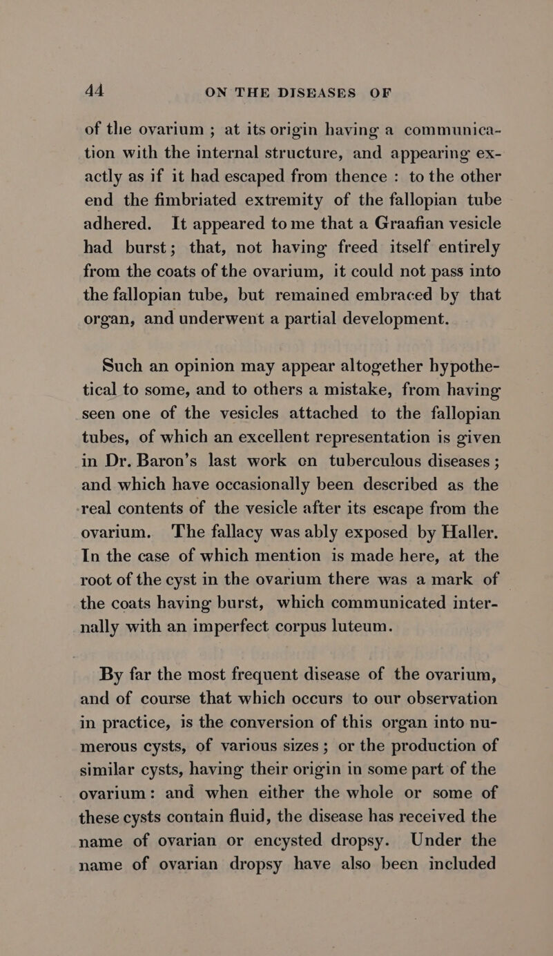 of the ovarium ; at its origin having a communica- tion with the internal structure, and appearing ex- actly as if it had escaped from thence : to the other end the fimbriated extremity of the fallopian tube adhered. It appeared to me that a Graafian vesicle had burst; that, not having freed itself entirely from the coats of the ovarium, it could not pass into the fallopian tube, but remained embraced by that organ, and underwent a partial development. Such an opinion may appear altogether hypothe- tical to some, and to others a mistake, from having seen one of the vesicles attached to the fallopian tubes, of which an excellent representation is given in Dr. Baron’s last work en tuberculous diseases ; and which have occasionally been described as the real contents of the vesicle after its escape from the ovarium. The fallacy was ably exposed by Haller. In the case of which mention is made here, at the root of the cyst in the ovarium there was a mark of | the coats having burst, which communicated inter- nally with an imperfect corpus luteum. By far the most frequent disease of the ovarium, and of course that which occurs to our observation in practice, is the conversion of this organ into nu- merous cysts, of various sizes; or the production of similar cysts, having their origin in some part of the ovarium: and when either the whole or some of these cysts contain fluid, the disease has received the name of ovarian or encysted dropsy. Under the name of ovarian dropsy have also been included