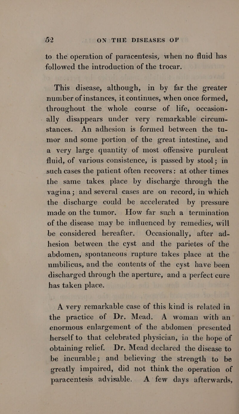 to the operation of paracentesis, when no fluid has followed the introduction of the trocar. This disease, although, in by far the greater number of instances, it continues, when once formed, throughout the whole course of life, occasion- _ally disappears under very remarkable circum- stances. An adhesion is formed between the tu- mor and some portion of the great intestine, and a very large quantity of most offensive purulent fluid, of various consistence, is passed by stool; in such cases the patient often recovers: at other times the same takes place by discharge through the vagina; and several cases are on record, in which the discharge could be accelerated by pressure made on the tumor. How far such a termination of the disease may be influenced by remedies, will be considered hereafter. Occasionally, after ad- hesion between the cyst and the parietes of the abdomen, spontaneous rupture takes place at the umbilicus, and the contents of the cyst have been discharged through the aperture, and a perfect cure has taken place. A very remarkable case of this kind is related in the practice of Dr. Mead. A woman with an enormous enlargement of the abdomen presented herself to that celebrated physician, in the hope of obtaining relief. Dr. Mead declared the disease to be incurable; and believing the strength to be greatly impaired, did not think the operation of paracentesis adyisable. A few days afterwards,