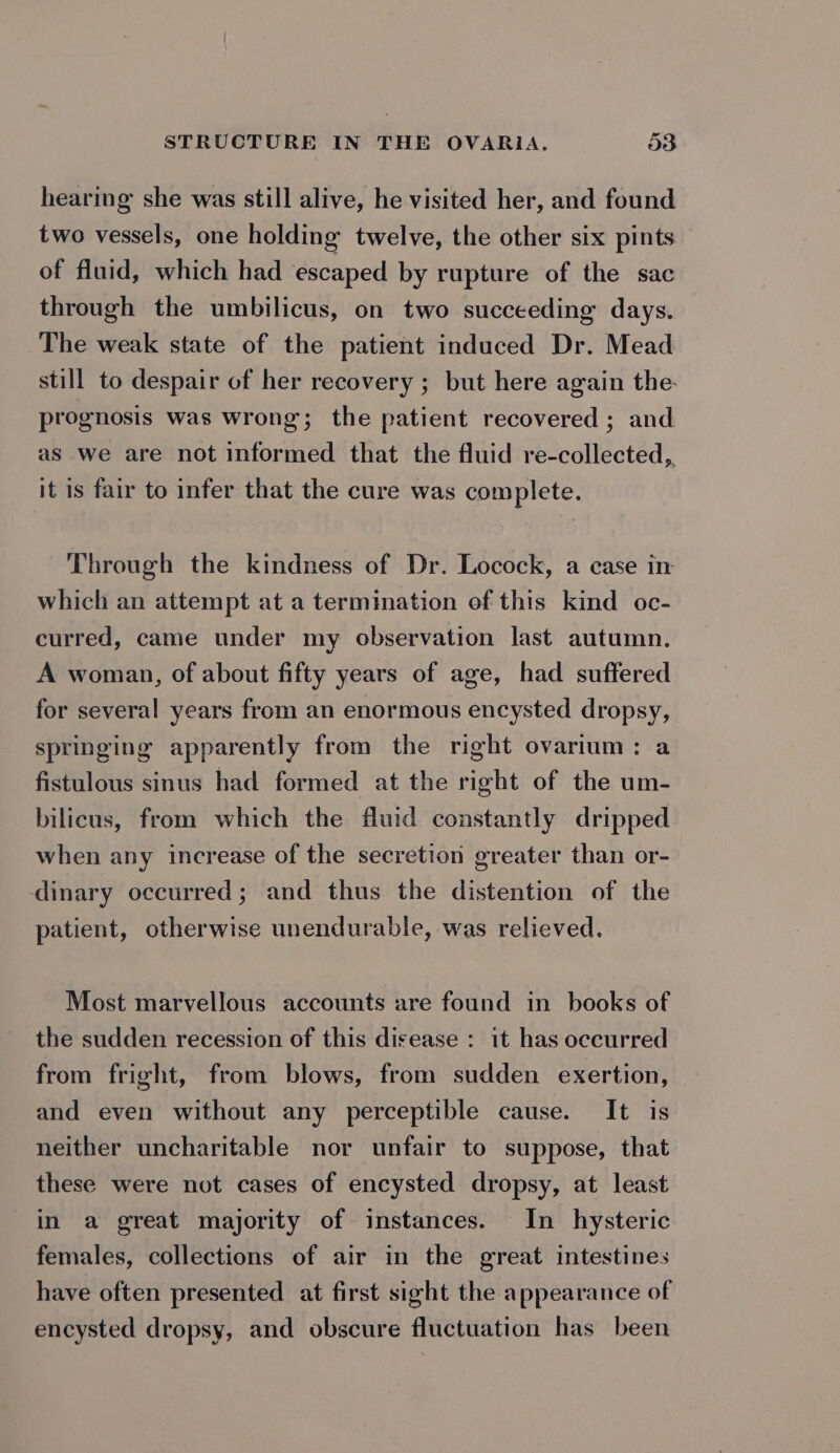 hearing she was still alive, he visited her, and found two vessels, one holding twelve, the other six pints of fluid, which had escaped by rupture of the sac through the umbilicus, on two succeeding days. The weak state of the patient induced Dr. Mead still to despair of her recovery ; but here again the. prognosis was wrong; the patient recovered ; and as we are not informed that the fluid re-collected,,. it is fair to infer that the cure was complete. Through the kindness of Dr. Locock, a case in which an attempt at a termination of this kind oc- curred, came under my observation last autumn. A woman, of about fifty years of age, had suffered for several years from an enormous encysted dropsy, springing apparently from the right ovarium: a fistulous sinus had formed at the right of the um- bilicus, from which the fluid constantly dripped when any increase of the secretion greater than or- inary occurred; and thus the distention of the patient, otherwise unendurable, was relieved. Most marvellous accounts are found in books of the sudden recession of this disease : it has occurred from fright, from blows, from sudden exertion, and even without any perceptible cause. It is neither uncharitable nor unfair to suppose, that these were not cases of encysted dropsy, at least in a great majority of instances. In hysteric females, collections of air in the great intestines have often presented at first sight the appearance of encysted dropsy, and obscure fluctuation has been