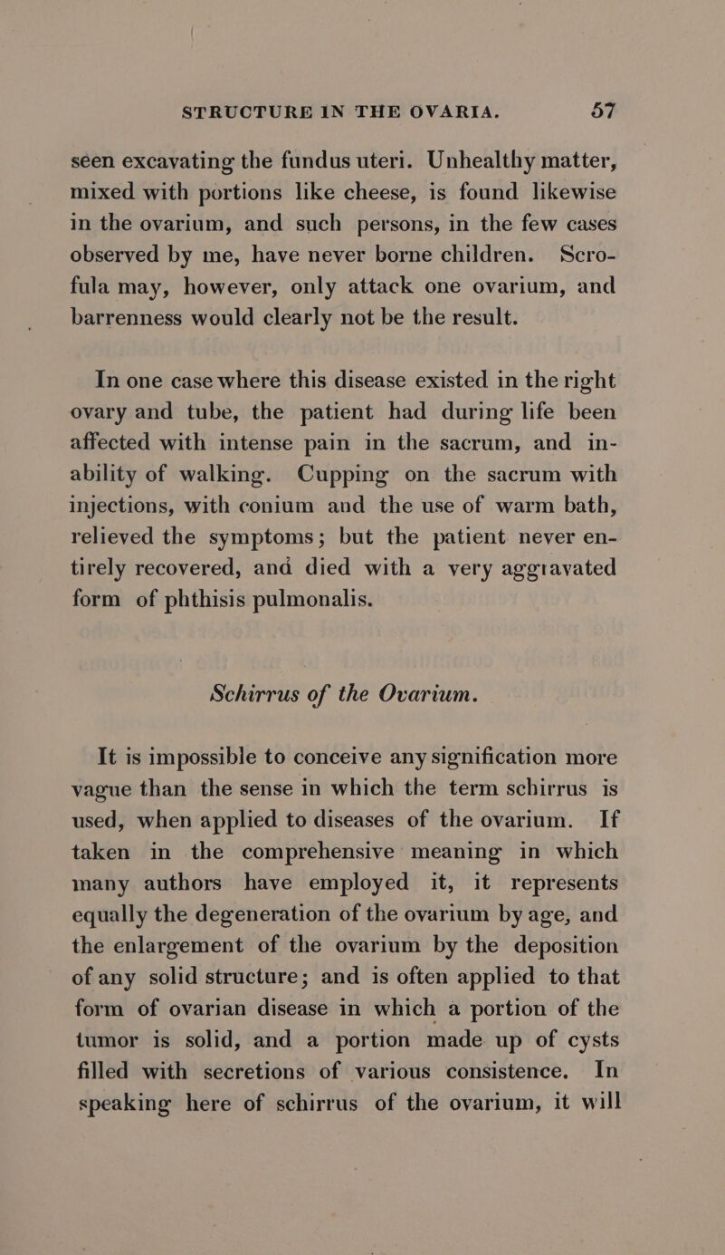 seen excavating the fundus uteri. Unhealthy matter, mixed with portions like cheese, is found likewise in the ovarium, and such persons, in the few cases observed by me, have never borne children. Scro- fula may, however, only attack one ovarium, and barrenness would clearly not be the result. In one case where this disease existed in the right ovary and tube, the patient had during life been affected with intense pain in the sacrum, and in- ability of walking. Cupping on the sacrum with injections, with conium and the use of warm bath, relieved the symptoms; but the patient never en- tirely recovered, and died with a very aggravated form of phthisis pulmonalis. Schirrus of the Ovarium. It is impossible to conceive any signification more vague than the sense in which the term schirrus is used, when applied to diseases of the ovarium. If taken in the comprehensive meaning in which many authors have employed it, it represents equally the degeneration of the ovarium by age, and the enlargement of the ovarium by the deposition of any solid structure; and is often applied to that form of ovarian disease in which a portion of the tumor is solid, and a portion made up of cysts filled with secretions of various consistence. In speaking here of schirrus of the ovarium, it will