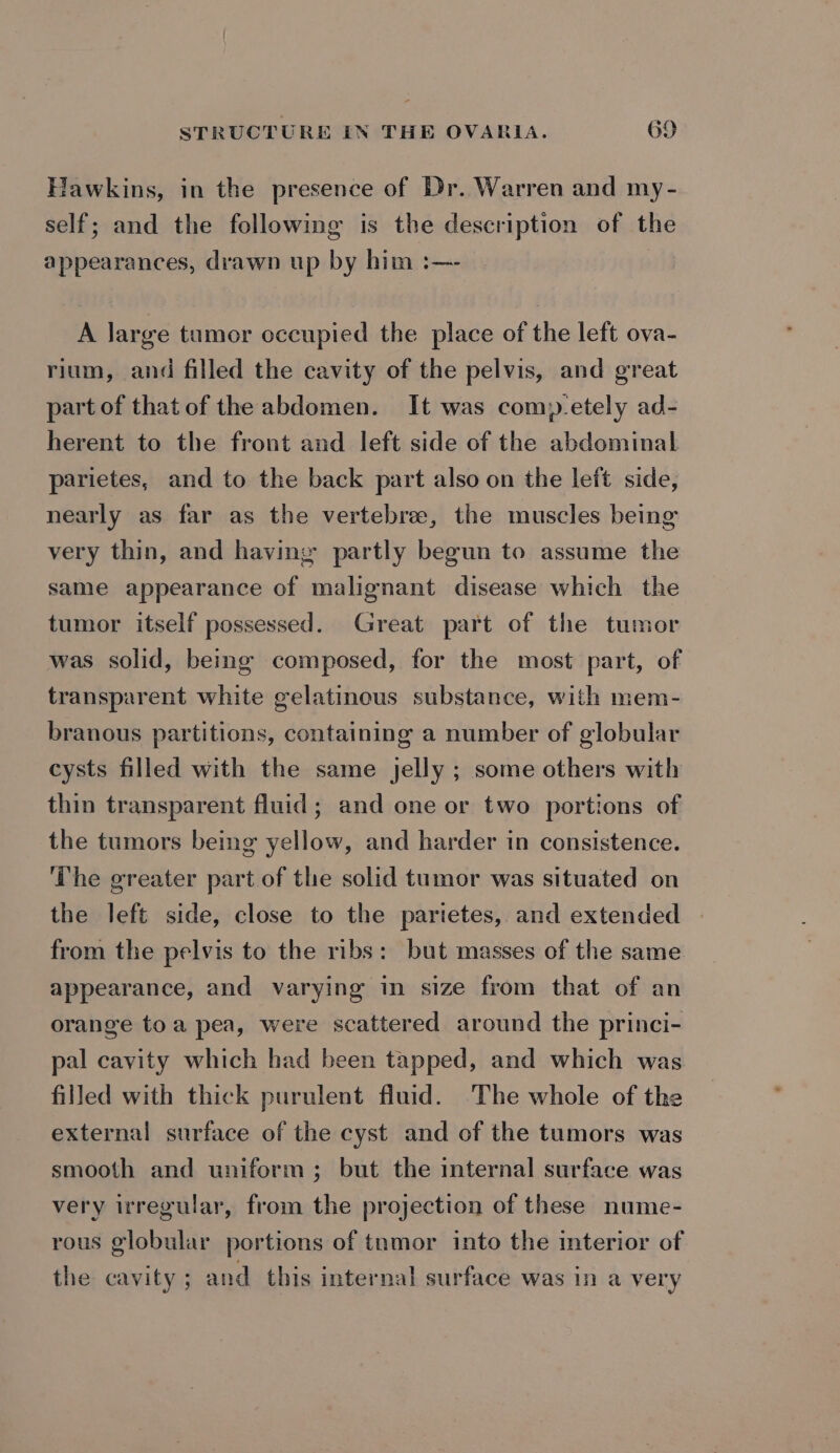 Hawkins, in the presence of Dr. Warren and my- self; and the following is the description of the appearances, drawn up by him :—- A large tumor occupied the place of the left ova- rium, and filled the cavity of the pelvis, and great part of that of the abdomen. It was com»-etely ad- herent to the front and left side of the abdominal parietes, and to the back part also on the left side, nearly as far as the vertebree, the muscles being very thin, and having partly begun to assume the same appearance of malignant disease which the tumor itself possessed. Great part of the tumor was solid, being composed, for the most part, of transparent white gelatinous substance, with mem- branous partitions, containing a number of globular cysts filled with the same jelly ; some others with thin transparent fluid; and one or two portions of the tumors being yellow, and harder in consistence. The greater part of the solid tumor was situated on the left side, close to the paritetes, and extended from the pelvis to the ribs: but masses of the same appearance, and varying in size from that of an orange toa pea, were scattered around the princi- pal cavity which had been tapped, and which was filled with thick purulent fluid. The whole of the external surface of the cyst and of the tumors was smooth and uniform; but the internal surface was very irregular, from the projection of these nume- rous globular portions of tnmor into the interior of the cavity ; and this internal surface was in a very