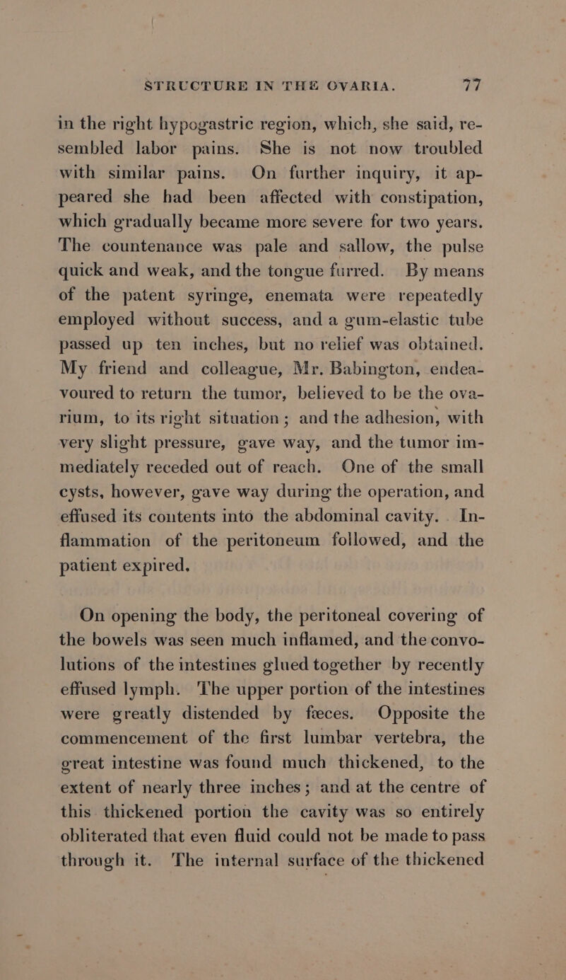 in the right hypogastric region, which, she said, re- sembled labor pains. She is not now troubled with similar pains. On further inquiry, it ap- peared she had been affected with constipation, which gradually became more severe for two years. The countenance was pale and sallow, the pulse quick and weak, and the tongue furred. By means of the patent syringe, enemata were repeatedly employed without success, and a guim-elastic tube passed up ten inches, but no relief was obtained. My friend and colleague, Mr. Babington, endea- voured to return the tumor, believed to be the ova- rium, to its right situation; and the adhesion, with very slight pressure, gave way, and the tumor im- mediately receded out of reach. One of the small cysts, however, gave way during the operation, and effused its contents into the abdominal cavity. . In- flammation of the peritoneum followed, and the patient expired. On opening the body, the peritoneal covering of the bowels was seen much inflamed, and the convo- lutions of the intestines glued together by recently effused lymph. ‘The upper portion of the intestines were greatly distended by feces. Opposite the commencement of the first lumbar vertebra, the great intestine was found much thickened, to the extent of nearly three inches; and at the centre of this thickened portion the cavity was so entirely obliterated that even fluid could not be made to pass through it. The internal surface of the thickened