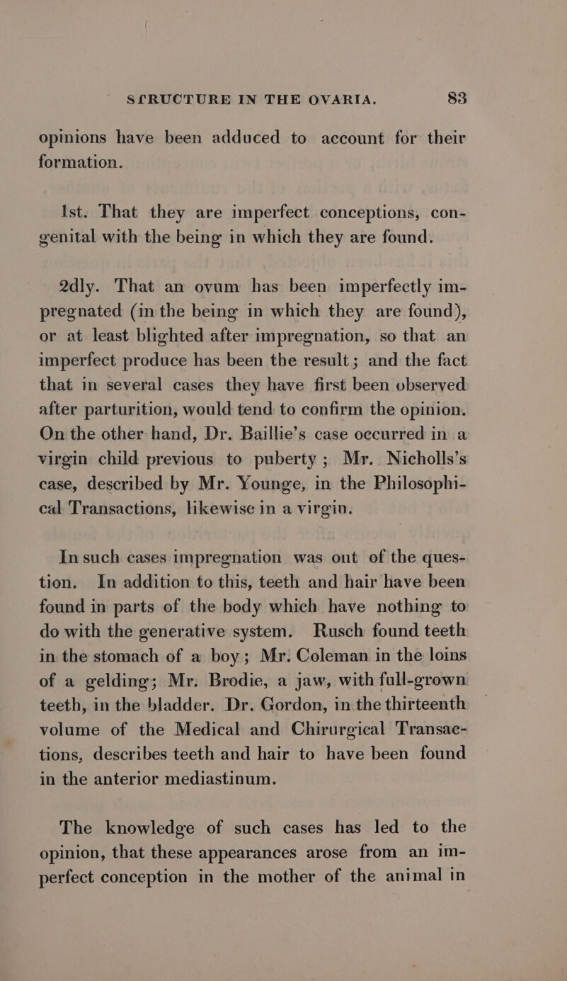 opinions have been adduced to account for their formation. Ist. That they are imperfect conceptions, con- genital with the being in which they are found. 2dly. That an ovum has been imperfectly im- pregnated (in the being in which they are found), or at least blighted after impregnation, so that an imperfect produce has been the result; and the fact that in several cases they have first been observed after parturition, would tend to confirm the opinion. On the other hand, Dr. Baillie’s case occurred in a virgin child previous to puberty ; Mr. Nicholls’s case, described by Mr. Younge, in the Philosophi- cal Transactions, likewise in a virgin. In such cases impregnation was out of the ques- tion. In addition to this, teeth and hair have been found in parts of the body which have nothing to do with the generative system. Rusch found teeth in the stomach of a boy; Mr. Coleman in the loins of a gelding; Mr. Brodie, a jaw, with full-grown teeth, in the bladder. Dr. Gordon, in the thirteenth volume of the Medical and Chirurgical Transac- tions, describes teeth and hair to have been found in the anterior mediastinum. The knowledge of such cases has led to the opinion, that these appearances arose from an im- perfect conception in the mother of the animal in