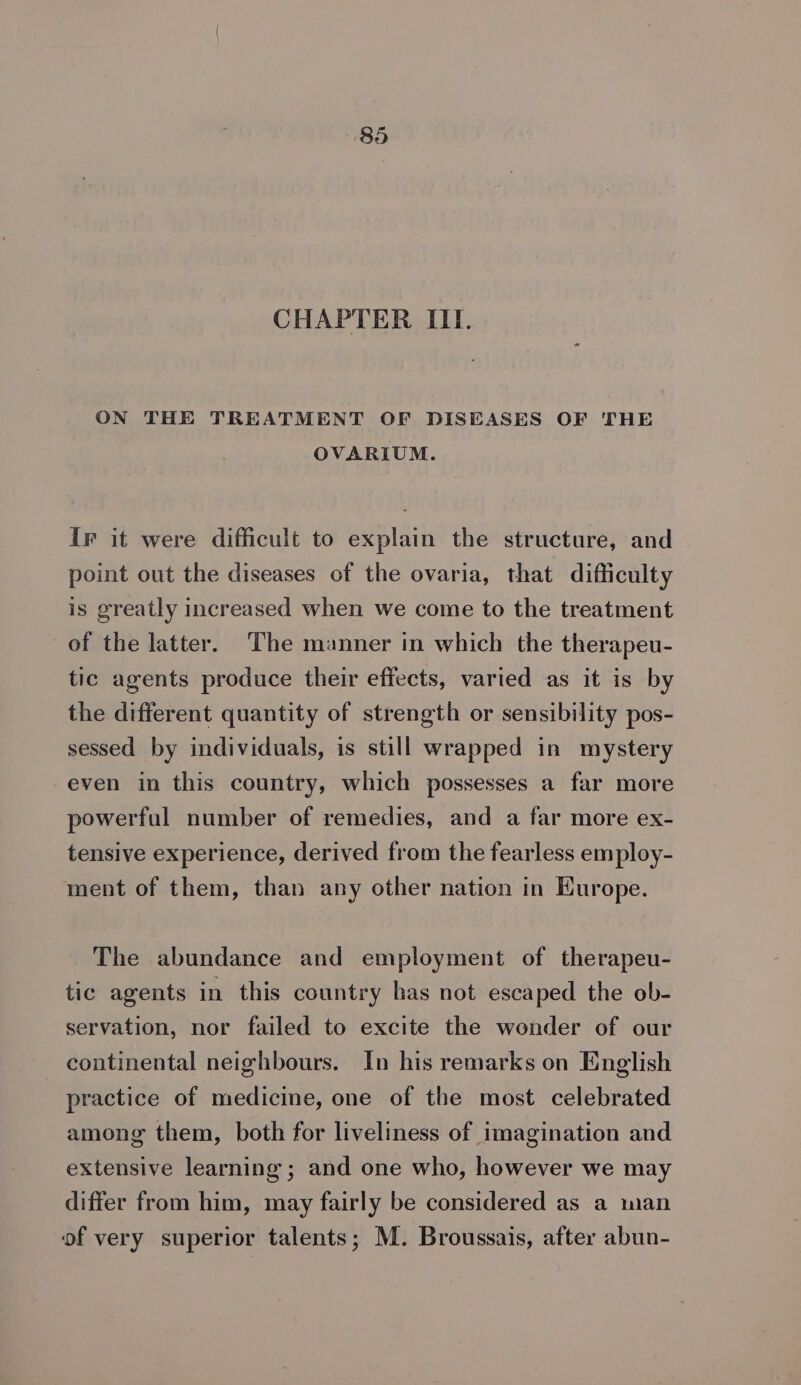 CHAPTER III. ON THE TREATMENT OF DISEASES OF THE OVARIUM. IF it were difficult to explain the structure, and point out the diseases of the ovaria, that difficulty is greatly increased when we come to the treatment of the latter. The manner in which the therapeu- tic agents produce their effects, varied as it is by the different quantity of strength or sensibility pos- sessed by individuals, is still wrapped in mystery even in this country, which possesses a far more powerful number of remedies, and a far more ex- tensive experience, derived from the fearless employ- ment of them, than any other nation in Europe. The abundance and employment of therapeu- tic agents in this country has not escaped the ob- servation, nor failed to excite the wonder of our continental neighbours. In his remarks on English practice of medicine, one of the most celebrated among them, both for liveliness of imagination and extensive learning ; and one who, however we may differ from him, may fairly be considered as a man of very superior talents; M. Broussais, after abun-