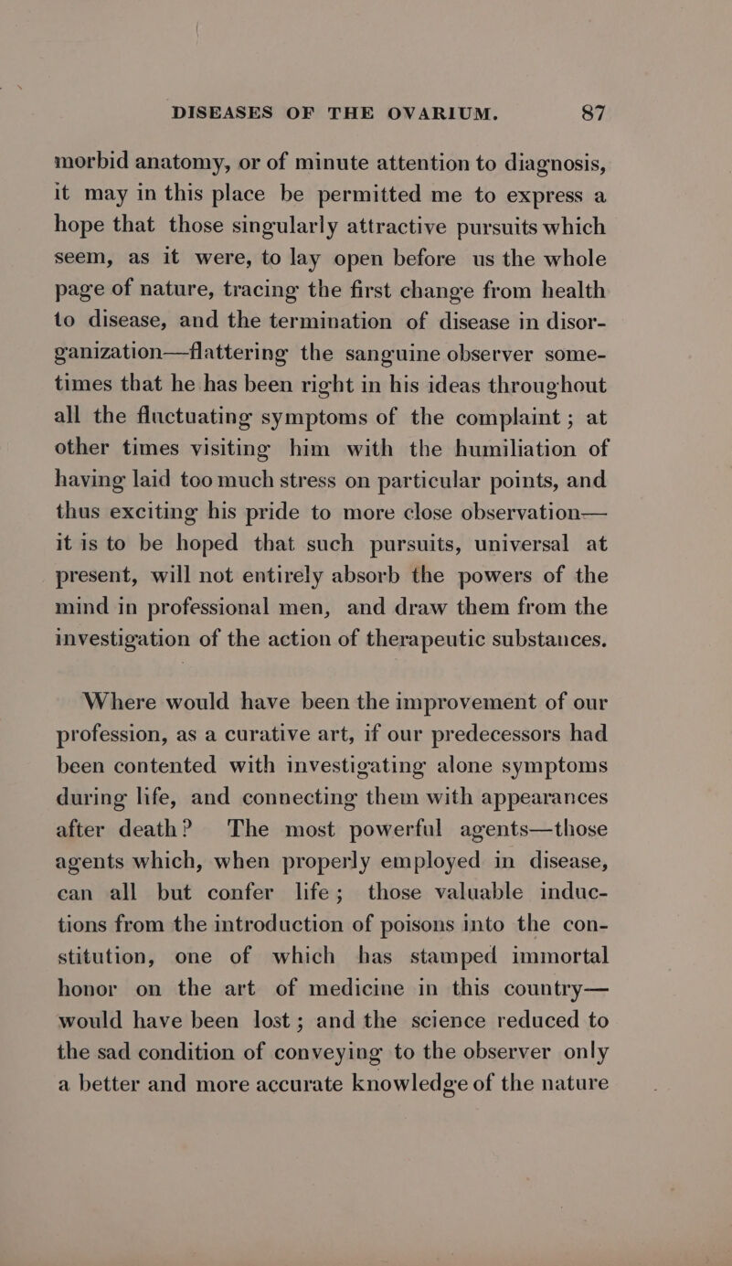 morbid anatomy, or of minute attention to diagnosis, it may in this place be permitted me to express a hope that those singularly attractive pursuits which seem, as it were, to lay open before us the whole page of nature, tracing the first change from health to disease, and the termination of disease in disor- ganization—flattering the sanguine observer some- times that he has been right in his ideas throughout all the fluctuating symptoms of the complaint ; at other times visiting him with the humiliation of having laid too much stress on particular points, and thus exciting his pride to more close observation— it is to be hoped that such pursuits, universal at present, will not entirely absorb the powers of the mind in professional men, and draw them from the investigation of the action of therapeutic substances. Where would have been the improvement of our profession, as a curative art, if our predecessors had been contented with investigating alone symptoms during life, and connecting them with appearances after death? The most powerful agents—those agents which, when properly employed in disease, can all but confer life; those valuable induc- tions from the introduction of poisons into the con- stitution, one of which has stamped immortal honor on the art of medicine in this country— would have been lost; and the science reduced to the sad condition of conveying to the observer only a better and more accurate knowledge of the nature