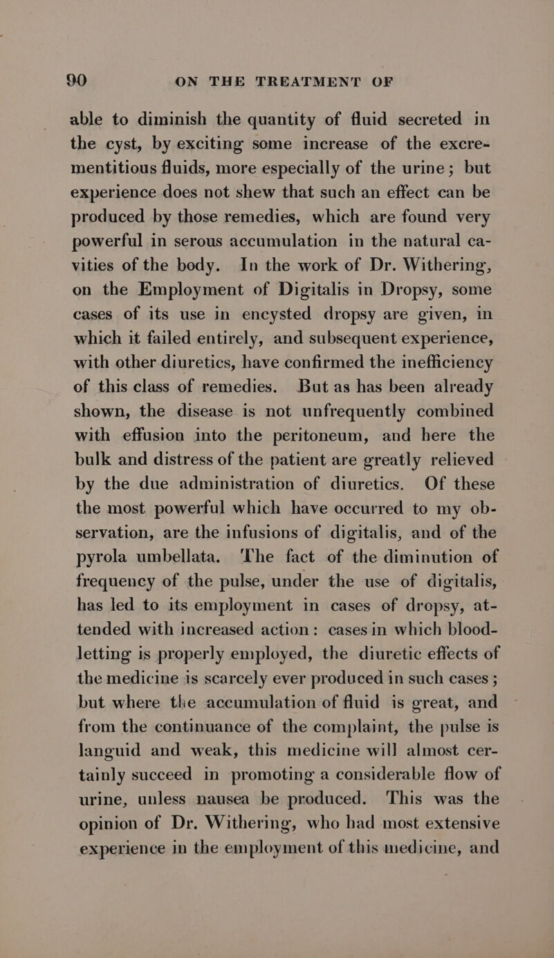 able to diminish the quantity of fluid secreted in the cyst, by exciting some increase of the excre- mentitious fluids, more especially of the urine; but experience does not shew that such an effect can be produced by those remedies, which are found very powerful in serous accumulation in the natural ca- vities of the body. In the work of Dr. Withering, on the Employment of Digitalis in Dropsy, some cases of its use in encysted dropsy are given, in which it failed entirely, and subsequent experience, with other diuretics, have confirmed the inefficiency of this class of remedies. But as has been already shown, the disease is not unfrequently combined with effusion into the peritoneum, and here the bulk and distress of the patient are greatly relieved by the due administration of diuretics. Of these the most powerful which have occurred to my ob- servation, are the infusions of digitalis, and of the pyrola umbellata. ‘The fact of the diminution of frequency of the pulse, under the use of digitalis, has led to its employment in cases of dropsy, at- tended with increased action: cases in which blood- letting is properly employed, the diuretic effects of the medicine is scarcely ever produced in such cases ; but where the accumulation of fluid is great, and from the continuance of the complaint, the pulse is languid and weak, this medicine will almost cer- tainly succeed in promoting a considerable flow of urine, unless nausea be produced. This was the opinion of Dr. Withering, who had most extensive experience in the employment of this medicine, and