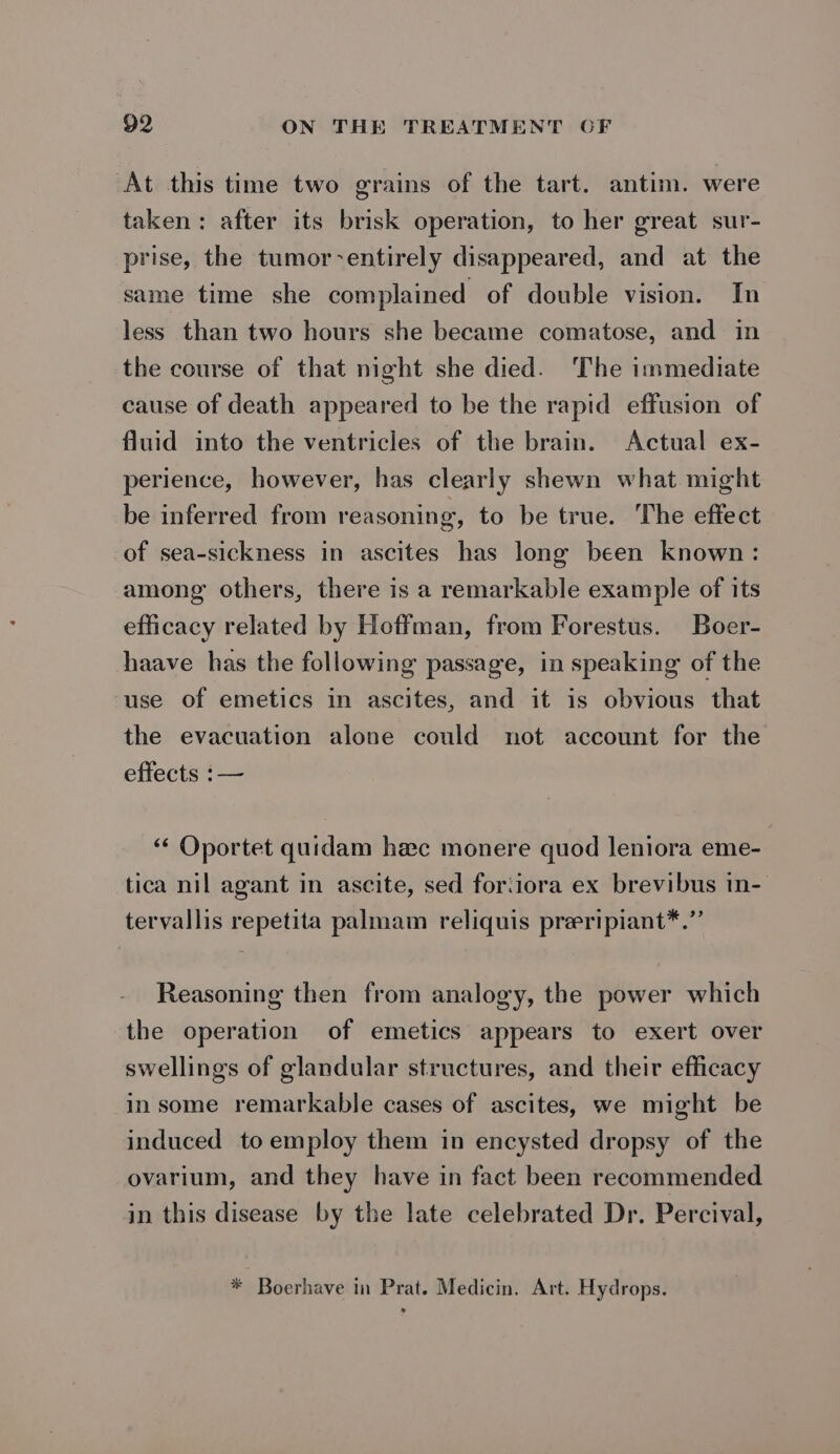 At this time two grains of the tart. antim. were taken: after its brisk operation, to her great sur- prise, the tumor-entirely disappeared, and at the same time she complained of double vision. In less than two hours she became comatose, and in the course of that night she died. The immediate cause of death appeared to be the rapid effusion of fluid into the ventricles of the brain. Actual ex- perience, however, has clearly shewn what might be inferred from reasoning, to be true. The effect of sea-sickness in ascites has long been known: among others, there is a remarkable example of its efficacy related by Hoffman, from Forestus. Boer- haave has the following passage, in speaking of the use of emetics in ascites, and it is obvious that the evacuation alone could not account for the effects :— ‘“‘ Oportet quidam hec monere quod leniora eme- tica nil agant in ascite, sed foriiora ex brevibus in- tervallis repetita palmam reliquis preripiant*.” Reasoning then from analogy, the power which the operation of emetics appears to exert over swellings of glandular structures, and their efficacy in some remarkable cases of ascites, we might be induced to employ them in encysted dropsy of the ovarium, and they have in fact been recommended in this disease by the late celebrated Dr. Percival, * Boerhave in Prat. Medicin. Art. Hydrops.