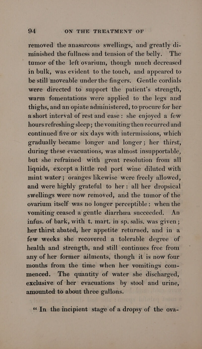 removed the anasarcous swellings, and greatly di- minished the fullness and tension of the belly. The tumor of the left ovarium, though much decreased in bulk, was evident to the touch, and appeared to be still moveable under the fingers. Gentle cordials were directed to support the patient’s strength, warm fomentations were applied to the legs and thighs, and an opiate administered, to procure for her a short interval of rest and ease: she enjoyed a few hours refreshing sleep; the vomiting then recurred and continued five or six days with intermissions, which gradually became longer and longer; her thirst, during these evacuations, was almost insupportable, but she refrained with great resolution from all liquids, except a little red port wine diluted with mint water; oranges likewise were freely allowed, and were highly grateful to her: all her dropsical swellings were now removed, and the tumor of the ovarium itself was no longer perceptible: when the vomiting ceased a gentle diarrhoea succeeded. An infus. of bark, with t. mart. in sp. salis. was given ; her thirst abated, her appetite returned, and in a few weeks she recovered a tolerable degree of health and strength, and still continues free from any of her former ailments, though it is now four months from the time when her vomitings com- menced. The quantity of water she discharged, exclusive of her evacuations by stool and urine, amounted to about three gallons. “In the incipient stage of a dropsy of the ova-