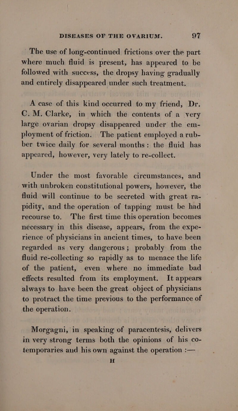 The use of long-continued frictions over the part where much fluid is present, has appeared to be followed with success, the dropsy having gradually and entirely disappeared under such treatment. A case of this kind occurred to my friend, Dr. C. M. Clarke, in which the contents of a very large ovarian dropsy disappeared under the em- ployment of friction. The patient employed a rub- ber twice daily for several months: the fluid has appeared, however, very lately to re-collect. Under the most favorable circumstances, and with unbroken constitutional powers, however, the fluid will continue to be secreted with great ra- pidity, and the operation of tapping must be had recourse to. The first time this operation becomes necessary in this disease, appears, from the expe- rience of physicians in ancient times, to have been regarded as very dangerous; probably from the fluid re-collecting so rapidly as to menace the life of the patient, even where no immediate bad effects resulted from its employment. It appears always to have been the great object of physicians to protract the time previous to the performance of the operation. Morgagni, in speaking of paracentesis, delivers in very strong terms both the opinions of his co- temporaries aud his own against the operation :— H