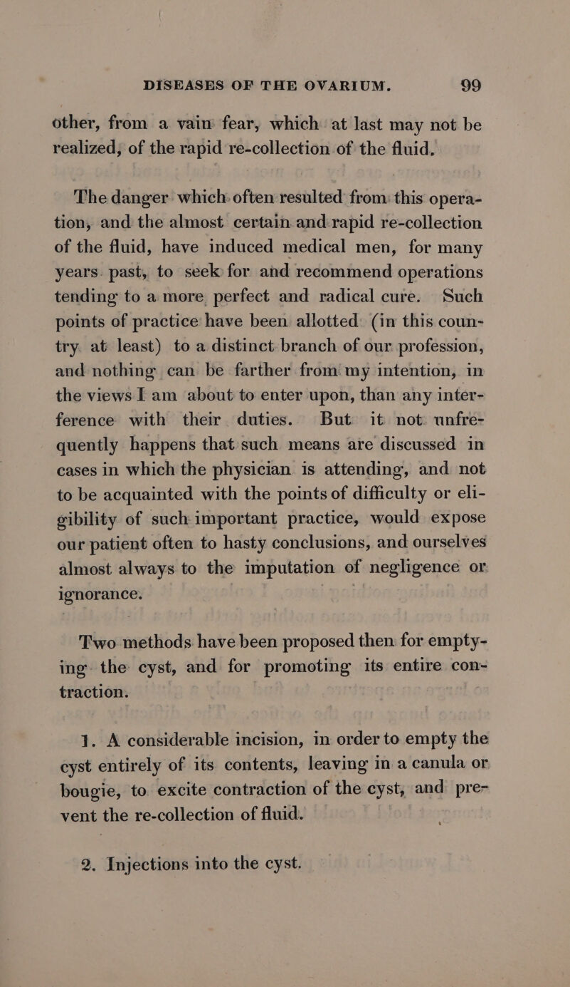 other, from a vain fear, which at last may not be realized, of the rapid re-collection of the fluid, The danger which: often resulted from: this opera- tion, and the almost certain and rapid re-collection of the fluid, have induced medical men, for many years. past, to seek for and recommend operations tending to a more perfect and radical cure. Such points of practice have been allotted: (in this coun- try. at least) to a distinct. branch of our profession, and nothing can be farther from my intention, in the views I am about to enter upon, than any inter- ference with their duties. But it not. unfre- quently happens that such means are discussed in cases in which the physician is attending, and not to be acquainted with the points of difficulty or eli- ibility of such-important practice, would expose our patient often to hasty conclusions, and ourselves almost always to the imputation of negligence or ignorance. Two methods have been proposed then: for empty- ing the cyst, and for promoting its entire con- traction. 1. A considerable incision, in order to empty the cyst entirely of its contents, leaving in a canula or bougie, to excite contraction of the cyst, and pre- vent the re-collection of fluid. 2. Injections into the cyst.
