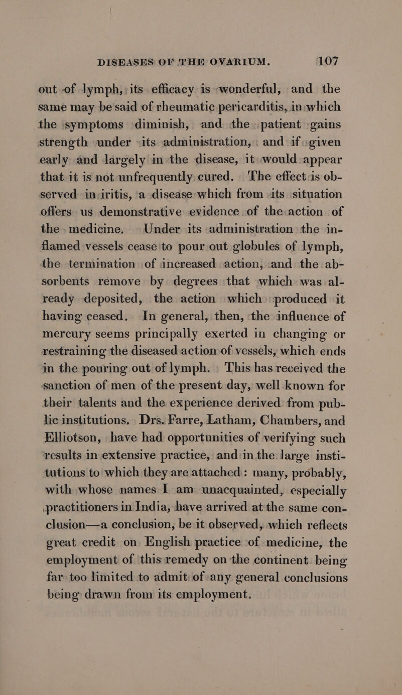 out of lymph, its efficacy is -wonderful, and_ the same may be'said of rheumatic pericarditis, in which the symptoms diminish, and the. patient -gains strength under «its administration, : and if «given early and largely inthe disease, it: would appear that it is not unfrequently cured. The eftect:is ob- served inviritis, a disease;which from its situation offers us demonstrative evidence of the:action of the. medicine, Under its administration: the in- flamed vessels cease to pour out glebules of lymph, the termination of increased action, and the ab- sorbents remove by degrees that which was al- ready deposited, the action which produced it having ceased. In general, then, the influence of mercury seems principally exerted in changing or restraining the diseased action of vessels, which ends in the pouring out of lymph. | ‘This has received the sanction of men of the present day, well known for their talents and the experience derived: from pub- lic institutions, Drs. Farre, Latham, Chambers, and Elliotson, have had opportunities of verifying such results in extensive practice, and:in the large insti- tutions to which they are attached: many, probably, with whose names I am unacquainted, especially practitioners in India, have arrived atthe same con- clusion—a conclusion, be it observed, which reflects great credit on English practice of medicine, the employment of ‘this remedy on the continent. being far too limited to admit: of any general conclusions being drawn from its employment.