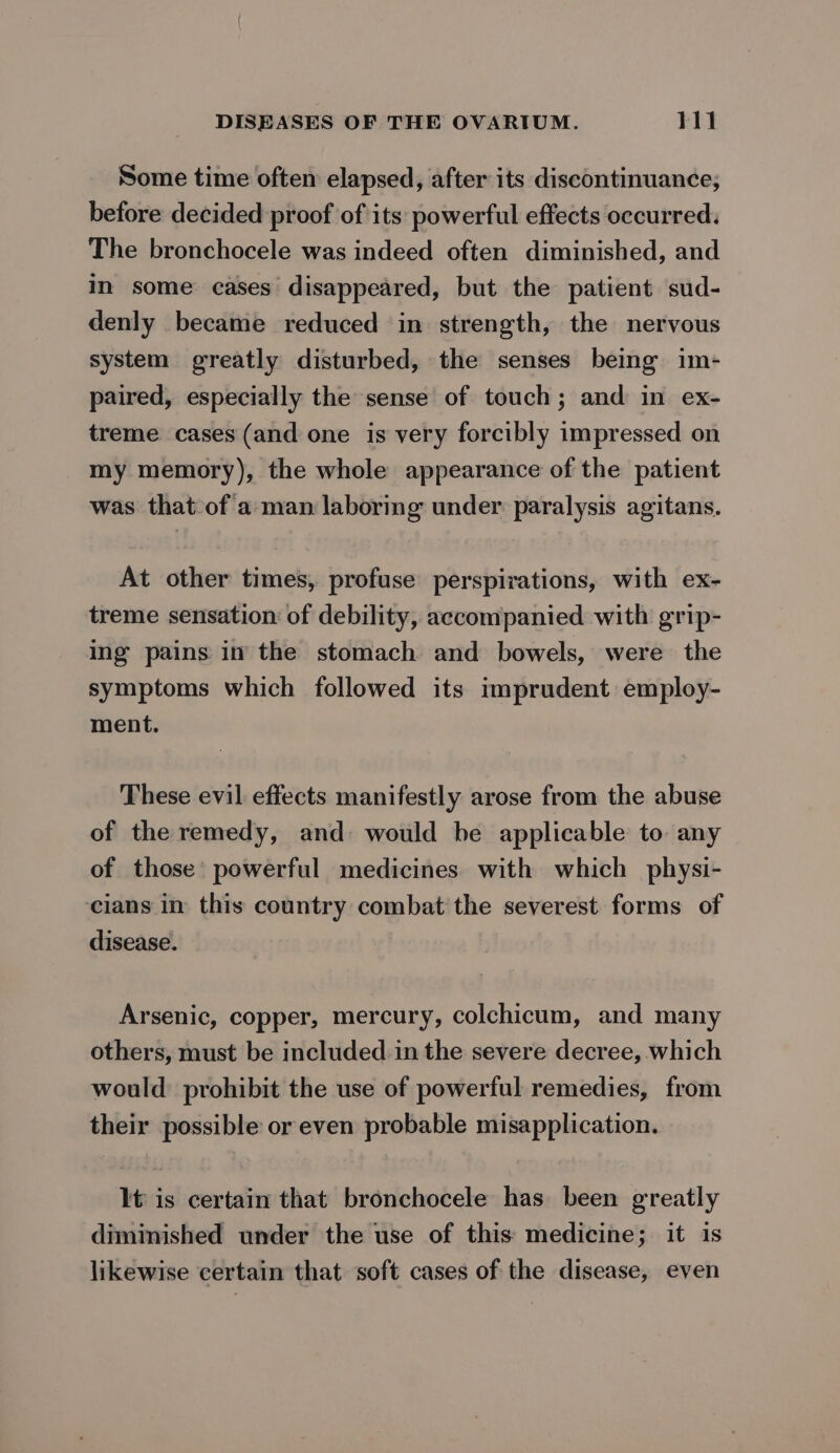 Some time often elapsed, after its discontinuance, before decided proof of its powerful effects occurred. The bronchocele was indeed often diminished, and in some cases disappeared, but the patient sud- denly became reduced in strength, the nervous system greatly disturbed, the senses being im- paired, especially the sense of touch; and in ex- treme cases (and one is very forcibly impressed on my memory), the whole appearance of the patient was that of a man laboring under paralysis agitans. At other times, profuse perspirations, with ex- treme sensation of debility, accompanied with grip- ing pains in the stomach and bowels, were the symptoms which followed its imprudent employ- ment. These evil effects manifestly arose from the abuse of the remedy, and: would be applicable to any of those’ powerful medicines with which physi- cians in this country combat the severest forms of disease. Arsenic, copper, mercury, colchicum, and many others, must be included in the severe decree, which would prohibit the use of powerful remedies, from their possible or even probable misapplication. It is certain that bronchocele has been greatly diminished under the use of this medicine; it is likewise certain that soft cases of the disease, even