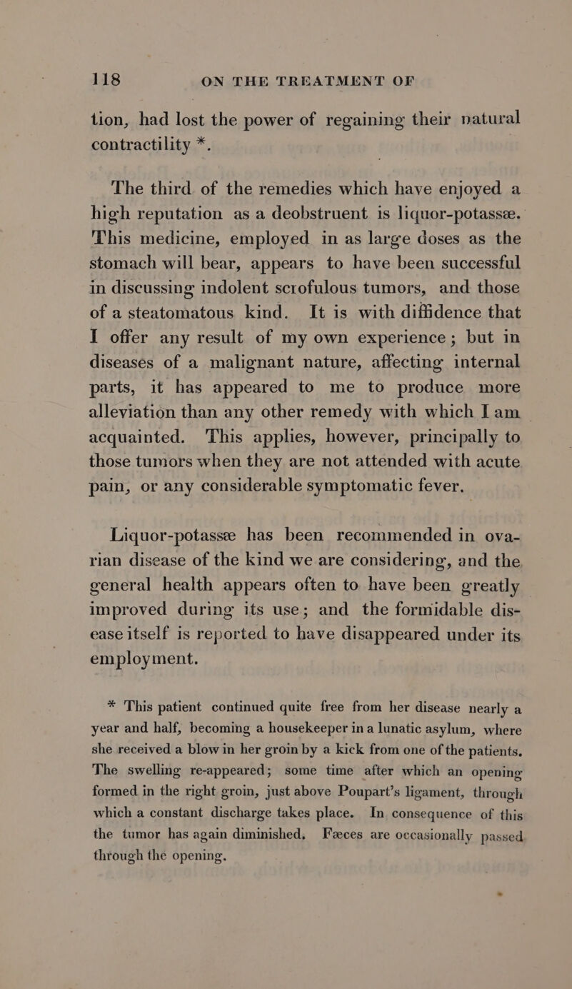 tion, had lost the power of regaining their natural contractility *. The third. of the remedies which have enjoyed a high reputation as a deobstruent is liquor-potasse. This medicine, employed in as large doses as the stomach will bear, appears to have been successful in discussing indolent scrofulous tumors, and. those of a steatomatous kind. It is with diffidence that I offer any result of my own experience; but in diseases of a malignant nature, affecting internal parts, it has appeared to me to produce more alleviation than any other remedy with which Iam _ acquainted. This applies, however, principally to those tumors when they are not attended with acute pain, or any considerable symptomatic fever. Liquor-potassee has been recommended in ova- rian disease of the kind we are considering, and the general health appears often to have been greatly — improved during its use; and the formidable dis- ease itself is reported to have disappeared under its employment. * This patient continued quite free from her disease nearly a year and half, becoming a housekeeper ina lunatic asylum, where she received a blow in her groin by a kick from one of the patients. The swelling re-appeared; some time after which an opening formed in the right groin, just above Poupart’s ligament, through which a constant discharge takes place. In consequence of this the tumor has again diminished, Feces are occasionally passed through the opening.