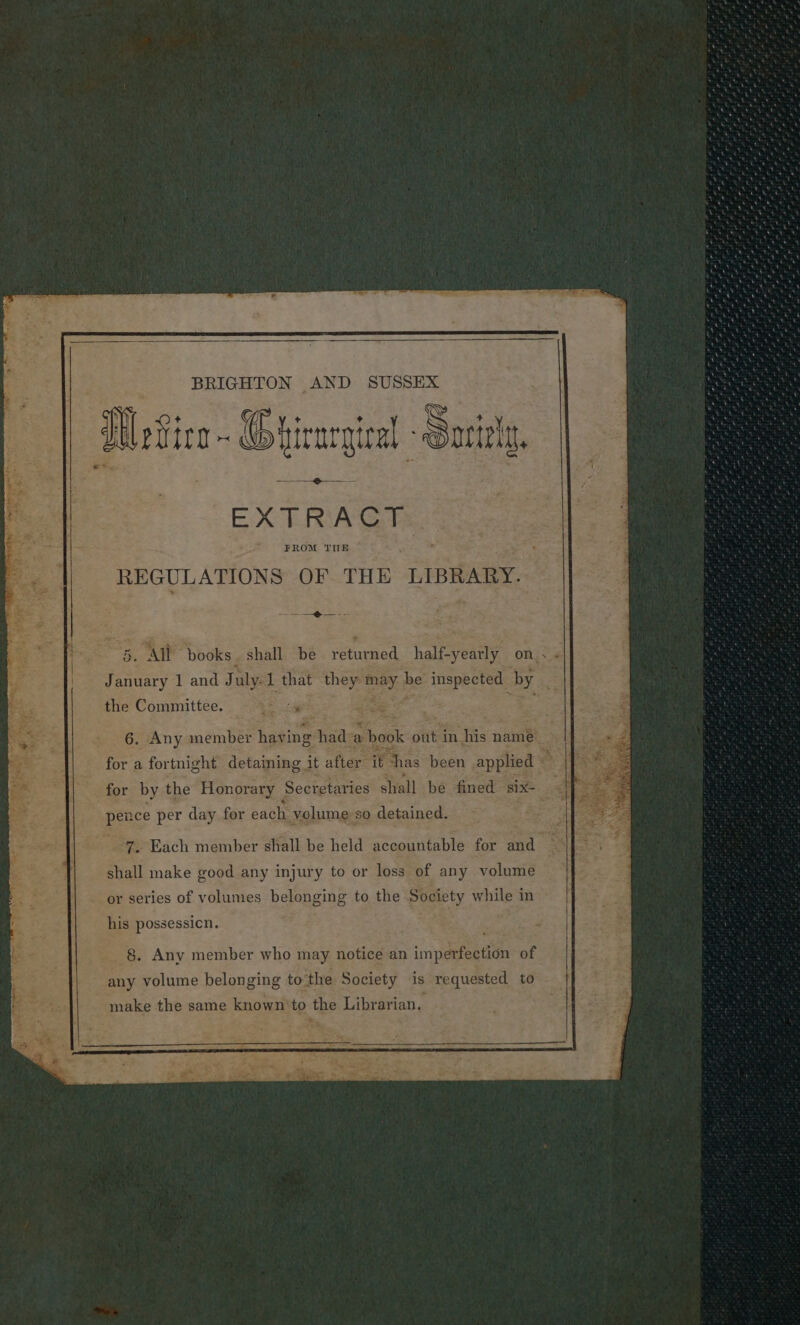 Se Gale en Deg ‘reat tem, Bie, | BRIGHTON AND SUSSEX Bs RSS Ro Na ee See VleGica - Ghirargical Soriely, » ee EXTRACT ise ta oo REGULATIONS OF THE LIBRARY. ani gh 5. ‘All books. shall be returned half-yearly on. ; é the Committee. aes” 6. Any member havi ng abide a book out in his name _ for a fortnight detaining it after it nas been applied — for by the Honorary Secretaries shall be fined six- pence per day for each. volume: so detained. 7, Each member shall be held accountable for and “2 shall make good any injury to or loss of any volume or series of volumes belonging to the Society while in his possessicn. 7 : ae -§. Any member who may notice an imperfection of any volume belonging to” the Society is requested to make the same known’ to tee Librarian.