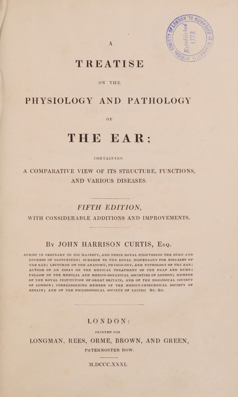 TREATISE — PHYSIOLOGY AND PATHOLOGY THE EAR: CONTAINING “A COMPARATIVE VIEW OF ITS STRUCTURE, FUNCTIONS, AND VARIOUS DISEASES. FIFTH EDITION, WITH CONSIDERABLE ADDITIONS AND IMPROVEMENTS. By JOHN HARRISON CURTIS, Esa. AURIST IN ORDINARY TO HIS MAJESTY, AND THEIR ROYAL HIGHNESSES THE DUKE AND BUCHESS OF GLOUCESTER; SURGEON TO THE ROYAL DISPENSARY FOR DISEASES OF THE EAR$ LECTURER ON THE ANATOMY, PHYSIOLOGY, AND PATHOLOGY OF THE EAR; AUTHOR OF AN ESSAY ON THE MEDICAL TREATMENT OF THE DEAF AND DUMB; FELLOW OF THE MEDICAL AND MEDICO-BOTANICAL SOCIETIES OF LONDON; MEMBER OF THE ROYAL INSTITUTION OF GREAT BRITAIN, AND OF THE ZOOLOGICAL SOCIETY OF LONDON; CORRESPONDING MEMBER OF THE MEDICO-CHIRURGICAL SOCIETY OF BERLIN; AND OF THE PHILOSOPHICAL SOCIETY OF LEIPSIc &amp;c. &amp;c. LONDON: LONGMAN, REES, ORME, BROWN, AND GREEN, PATERNOSTER ROW. M.DCCC.XXXI.