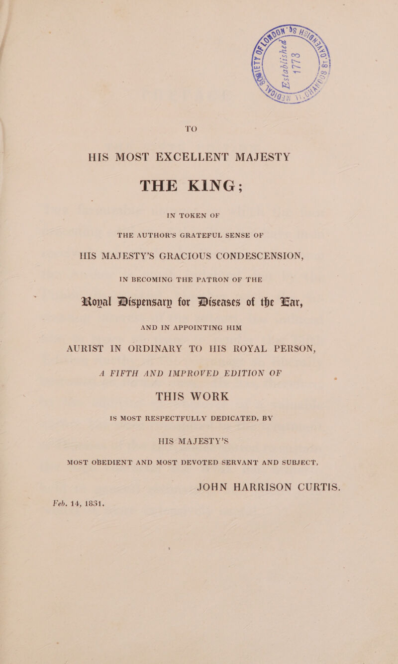 TO HIS MOST EXCELLENT MAJESTY THE KING; IN TOKEN OF THE AUTHOR’S GRATEFUL SENSE OF HIS MAJESTY’S GRACIOUS CONDESCENSION, IN BECOMING THE PATRON OF THE RMoval Mispensarpy for Wiseases of the Lar, AND IN APPOINTING HIM AURIST IN ORDINARY TO HIS ROYAL PERSON, A FIFTH AND IMPROVED EDITION OF THIS WORK IS MOST RESPECTFULLY DEDICATED, BY HIS MAJESTY’S MOST OBEDIENT AND MOST DEVOTED SERVANT AND SUBJECT, JOHN HARRISON CURTIS. Feb. 14, 1831.