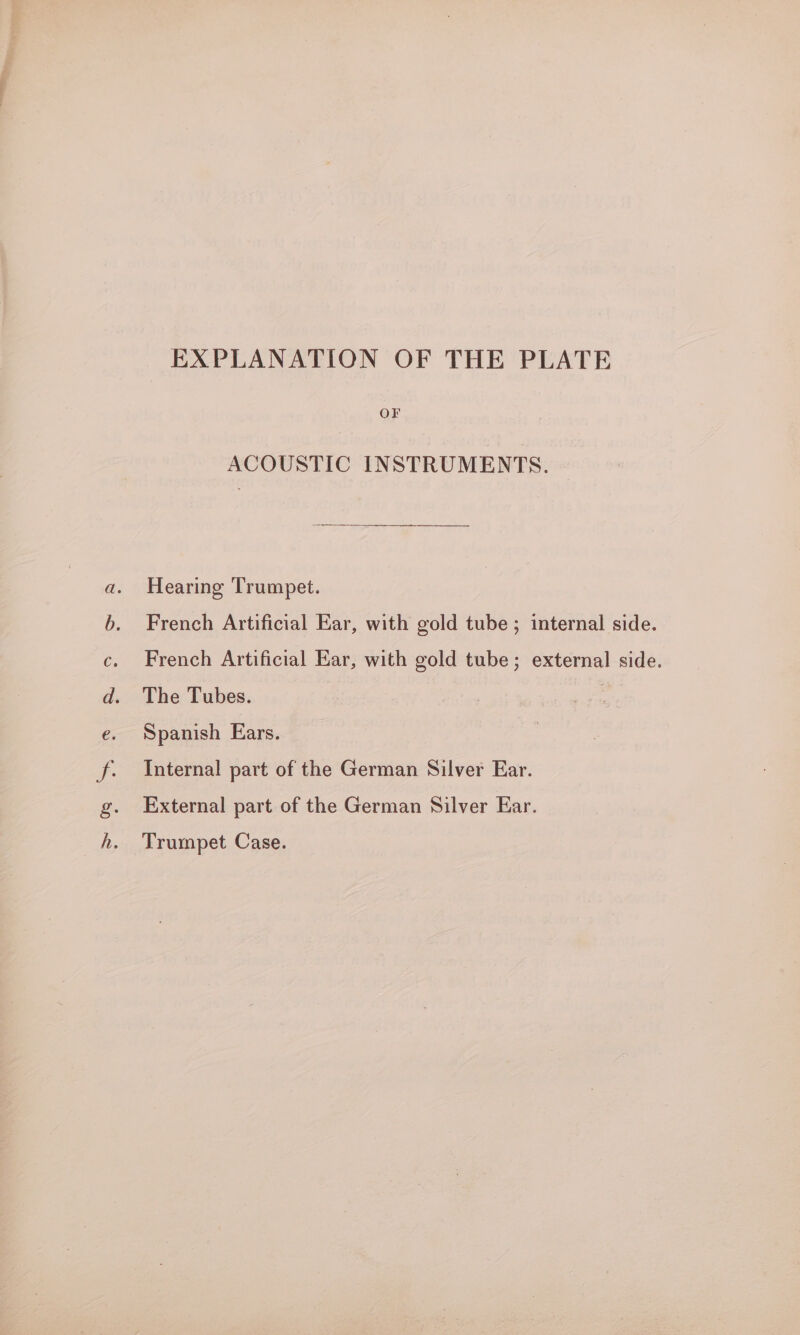 So 8 7.08 ES ee EXPLANATION OF THE PLATE OF ACOUSTIC INSTRUMENTS. Hearing Trumpet. French Artificial Ear, with gold tube ; internal side. French Artificial Ear, with gold tube; external side. The Tubes. ! Spanish Ears. Internal part of the German Silver Ear. External part of the German Silver Ear. Trumpet Case.