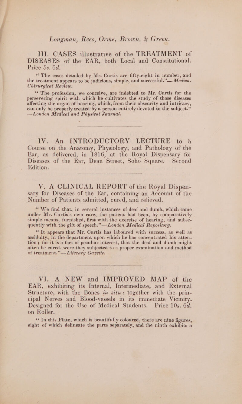 Longman, Rees, Orme, Brown, &amp; Green. III. CASES illustrative of the TREATMENT of DISEASES of the EAR, both Local and Constitutional. Price 5s. 6d. “ The cases detailed by Mr. Curtis are fifty-eight in number, and the treatment appears to be judicious, simple, and successful.””—. Medico- Chirurgical Review. ‘¢ The profession, we conceive, are indebted to Mr. Curtis for the persevering spirit with which he cultivates the study of those diseases affecting the organ of hearing, which, from their obscurity and intricacy, can only be properly treated by a person entirely devoted to the subject.”’ —London Medical and Physical Journal. IV. An INTRODUCTORY LECTURE to a Course on the Anatomy, Physiology, and Pathology of the Kar, as delivered, in 1816, at the Royal Dispensary for Diseases of the Ear, Dean Street, Soho Square. Second Edition. V. A CLINICAL REPORT of the Royal Dispen- sary for Diseases of the Ear, containing an Account of the Number of Patients admitted, cured, and relieved. ** We find that, in several instances of deaf and dumb, which came under Mr. Curtis’s own care, the patient had been, by comparatively simple means, furnished, first with the exercise of hearing, and subse- quently with the gift of speech.”— London Medical Repository. “It appears that Mr. Curtis has laboured with success, as well as assiduity, in the department upon which he has concentrated his atten- tion; for it is a fact of peculiar interest, that the deaf and dumb might often be cured, were they subjected to a proper examination and method of treatment.”’— Literary Gazette. VI. A NEW and IMPROVED MAP of the EAR, exhibiting its Internal, Intermediate, and External Structure, with the Bones 2m situ; together with the prin- cipal Nerves and Blood-vessels in its immediate Vicinity. Designed for the Use of Medical Students. Price 10s. 6d. on Roller. ‘In this Plate, which is beautifully coloured, there are nine figures, eight of which delineate the parts separately, and the ninth exhibits a