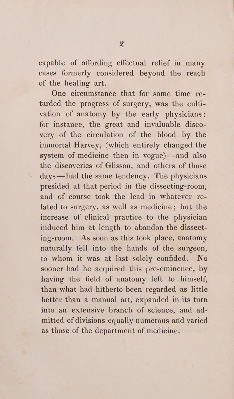 Z capable of affording effectual relief in many cases formerly considered beyond the reach of the healing art. One circumstance that for some time re- tarded the progress of surgery, was the culti- vation of anatomy by the early physicians: for instance, the great and invaluable disco- very of the circulation of the blood by the immortal Harvey, (which entirely changed the system of medicine then in vogue)—and also the discoveries of Glisson, and others of those days—had the same tendency. The physicians presided at that period in the dissecting-room, and of course took the lead in whatever re- lated to surgery, as well as medicine; but the increase of clinical practice to the physician induced him at length to abandon the dissect- ing-room. As soon as this took place, anatomy naturally fell into the hands of the surgeon, to whom it was at last solely confided. No sooner had he acquired this pre-eminence, by having the field of anatomy left to himself, than what had hitherto been regarded as little better than a manual art, expanded in its turn into an extensive branch of science, and ad- mitted of divisions equally numerous and varied as those of the department of medicine.