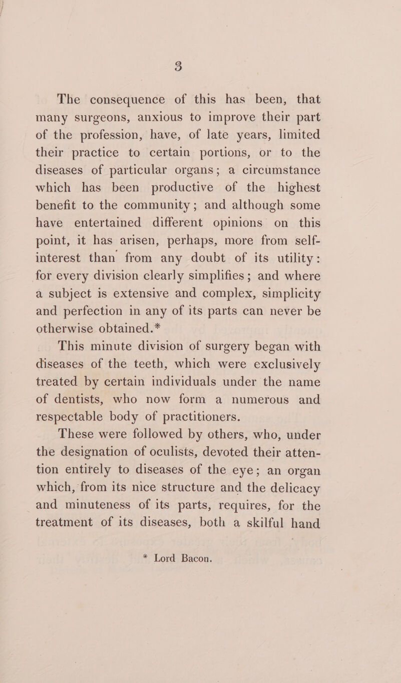 The consequence of this has been, that many surgeons, anxious to improve their part of the profession, have, of late years, limited their practice to certain portions, or to the diseases of particular organs; a circumstance which has been productive of the highest benefit to the community; and although some have entertained different opinions on this point, it has arisen, perhaps, more from self- interest than from any doubt of its utility: for every division clearly simplifies; and where a subject is extensive and complex, simplicity and perfection in any of its parts can never be otherwise obtained.* This minute division of surgery began with diseases of the teeth, which were exclusively treated by certain individuals under the name of dentists, who now form a numerous and respectable body of practitioners. These were followed by others, who, under the designation of oculists, devoted their atten- tion entirely to diseases of the eye; an organ which, from its nice structure and the delicacy and minuteness of its parts, requires, for the treatment of its diseases, both a skilful hand * Lord Bacon.