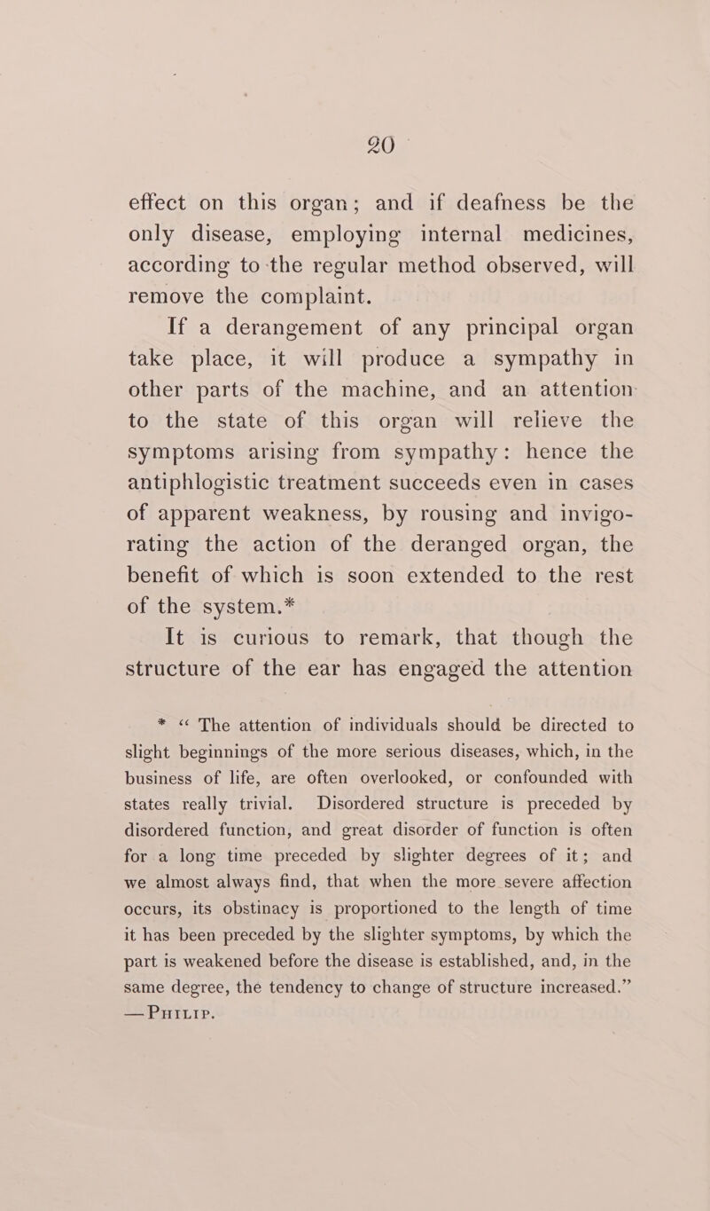 effect on this organ; and if deafness be the only disease, employing internal medicines, according to-the regular method observed, will remove the complaint. If a derangement of any principal organ take place, it will produce a sympathy in other parts of the machine, and an attention to the state of this organ will relieve the symptoms arising from sympathy: hence the antiphlogistic treatment succeeds even in cases of apparent weakness, by rousing and invigo- rating the action of the deranged organ, the benefit of which is soon extended to the rest of the system.* It is curious to remark, that though the structure of the ear has engaged the attention * « The attention of individuals should be directed to slight beginnings of the more serious diseases, which, in the business of life, are often overlooked, or confounded with states really trivial. Disordered structure is preceded by disordered function, and great disorder of function is often for a long time preceded by slighter degrees of it; and we almost always find, that when the more severe affection occurs, its obstinacy is proportioned to the length of time it has been preceded by the slighter symptoms, by which the part is weakened before the disease is established, and, in the same degree, the tendency to change of structure increased.” —Puitip.