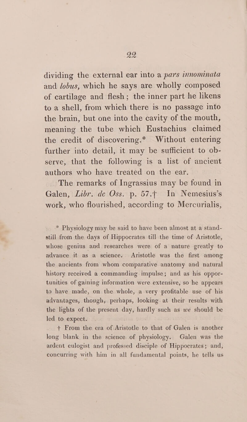 dividing the external ear into a pars innominata and dobus, which he says are wholly composed of cartilage and flesh; the inner part he likens to a shell, from which there is no passage into the brain, but one into the cavity of the mouth, meaning the tube which Eustachius claimed the credit of discovering.* Without entering further into detail, it may be sufficient to ob- serve, that the following is a list of ancient authors who have treated on the ear. The remarks of Ingrassius may be found in Galen, Libr. de Oss. p. 57. In Nemesius’s work, who flourished, according to Mercurialis, * Physiology may be said to have been almost at a stand- still from the days of Hippocrates till the time of Aristotle, whose genius and researches were of a nature greatly to advance it as a science. Aristotle was the first among the ancients from whom comparative anatomy and natural history received a commanding impulse; and as his oppor- tunities of gaining information were extensive, so he appears to have made, on the whole, a very profitable use of his advantages, though, perhaps, looking at their results with the lights of the present day, hardly such as we should be led to expect. + From the era of Aristotle to that of Galen is another long blank in the science of physiology. Galen was the ardent eulogist and professed disciple of Hippocrates; and, concurring with him in all fundamental points, he tells us