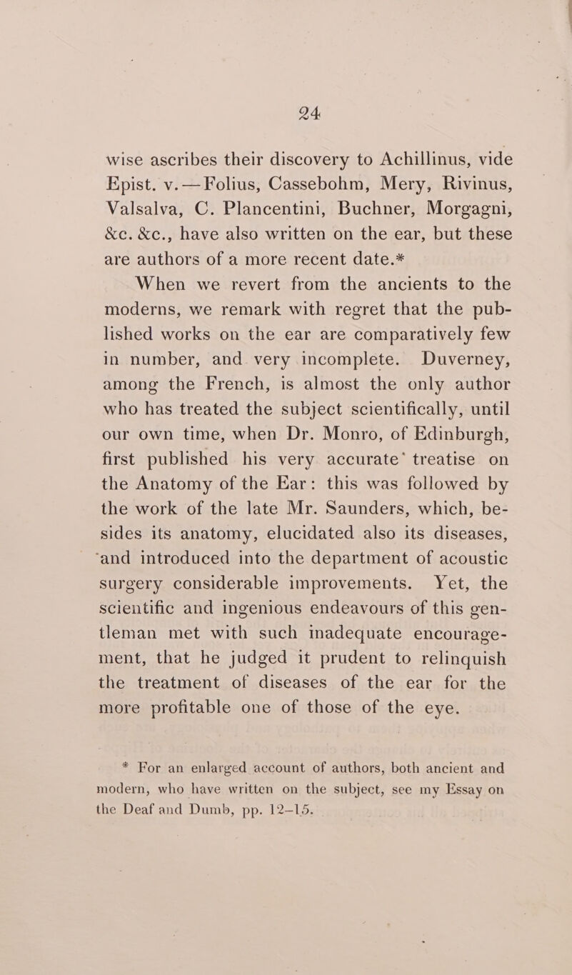 wise ascribes their discovery to Achillinus, vide Kpist. v.—Folius, Cassebohm, Mery, Rivinus, Valsalva, C. Plancentini, Buchner, Morgagni, &amp;c. &amp;c., have also written on the ear, but these are authors of a more recent date.* When we revert from the ancients to the moderns, we remark with regret that the pub- lished works on the ear are comparatively few in number, and very incomplete. Duverney, among the French, is almost the only author who has treated the subject scientifically, until our own time, when Dr. Monro, of Edinburgh, first published his very accurate’ treatise on the Anatomy of the Ear: this was followed by the work of the late Mr. Saunders, which, be- sides its anatomy, elucidated also its diseases, ‘and introduced into the department of acoustic surgery considerable improvements. Yet, the scientific and ingenious endeavours of this gen- tleman met with such inadequate encourage- ment, that he judged it prudent to relinquish the treatment of diseases of the ear for the more profitable one of those of the eye. * For an enlarged account of authors, both ancient and modern, who have written on the subject, see my Essay on the Deaf and Dumb, pp. 12-15.