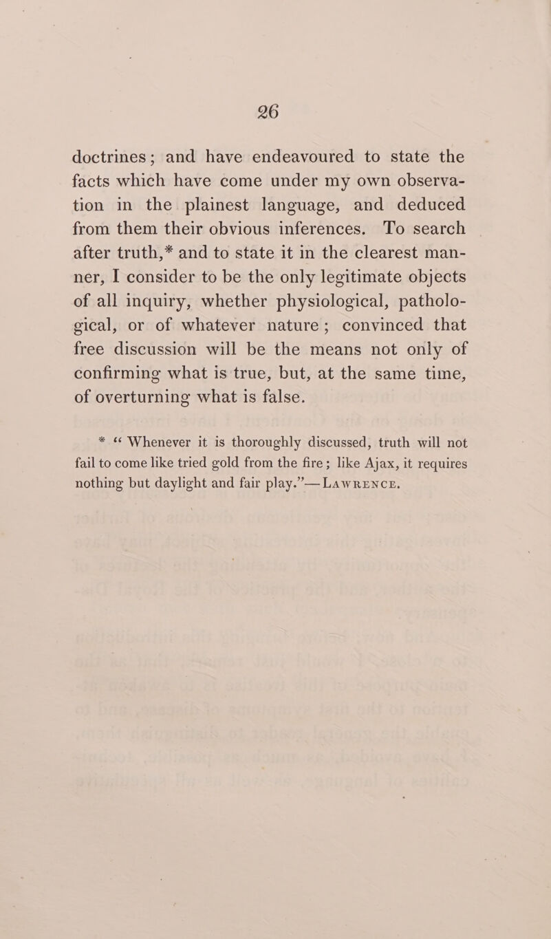 doctrines; and have endeavoured to state the facts which have come under my own observa- tion in the plainest language, and deduced from them their obvious inferences. To search after truth,* and to state it in the clearest man- ner, I consider to be the only legitimate objects of all inquiry, whether physiological, patholo- gical, or of whatever nature; convinced that free discussion will be the means not only of confirming what is true, but, at the same time, of overturning what is false. * « Whenever it is thoroughly discussed, truth will not fail to come like tried gold from the fire; like Ajax, it requires nothing but daylight and fair play.”— Lawrence.