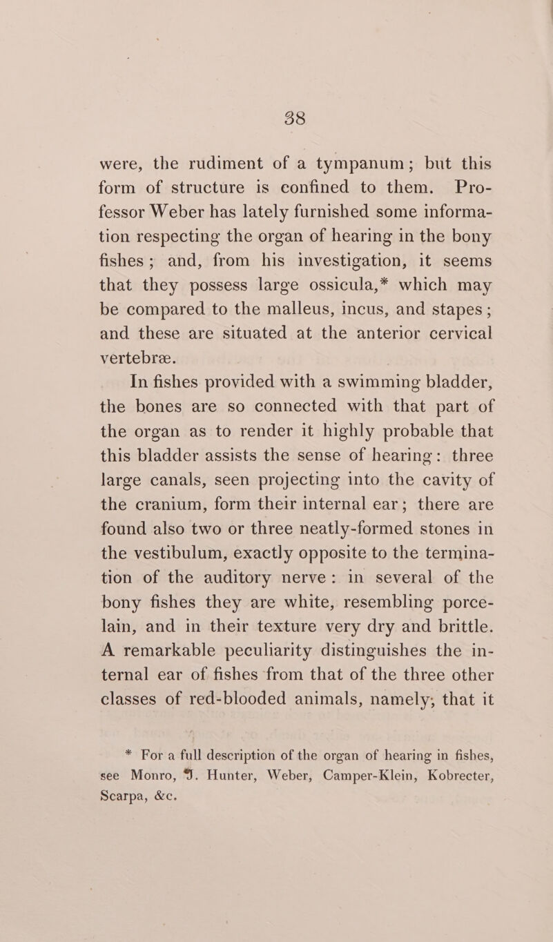 were, the rudiment of a tympanum; but this form of structure is confined to them. Pro- fessor Weber has lately furnished some informa- tion respecting the organ of hearing in the bony fishes; and, from his investigation, it seems that they possess large ossicula,* which may be compared to the malleus, incus, and stapes ; and these are situated at the anterior cervical vertebra. In fishes provided with a swimming bladder, the bones are so connected with that part of the organ as to render it highly probable that this bladder assists the sense of hearing: three large canals, seen projecting into the cavity of the cranium, form their internal ear; there are found also two or three neatly-formed stones in the vestibulum, exactly opposite to the termina- tion of the auditory nerve: in several of the bony fishes they are white, resembling porce- lain, and in their texture very dry and brittle. A remarkable peculiarity distinguishes the in- ternal ear of fishes from that of the three other classes of red-blooded animals, namely; that it * For a full description of the organ of hearing in fishes, see Monro, . Hunter, Weber, Camper-Klein, Kobrecter, Scarpa, &amp;c.