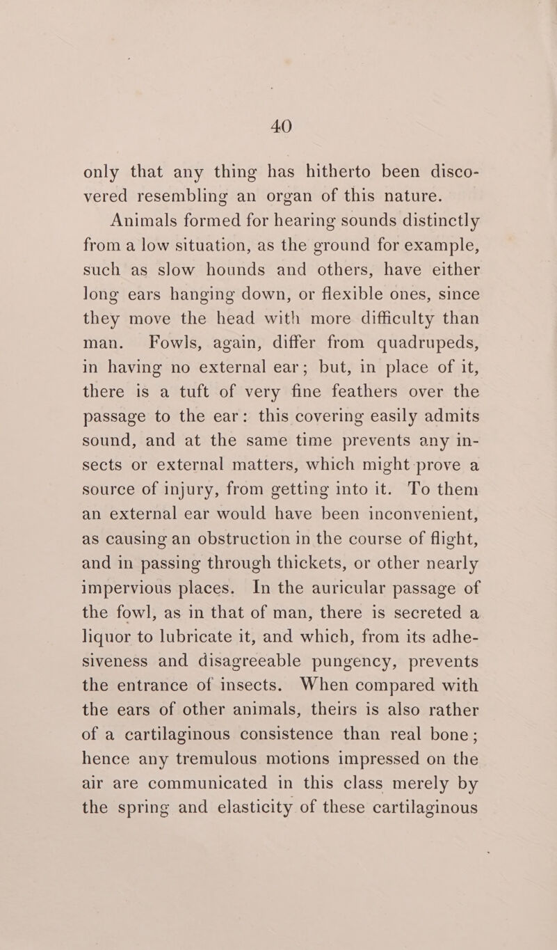 only that any thing has hitherto been disco- vered resembling an organ of this nature. Animals formed for hearing sounds distinctly from a low situation, as the ground for example, such as slow hounds and others, have either long ears hanging down, or flexible ones, since they move the head with more difficulty than man. Fowls, again, differ from quadrupeds, in having no external ear; but, in place of it, there is a tuft of very fine feathers over the passage to the ear: this covering easily admits sound, and at the same time prevents any in- sects or external matters, which might prove a source of injury, from getting into it. To them an external ear would have been inconvenient, as causing an obstruction in the course of flight, and in passing through thickets, or other nearly impervious places. In the auricular passage of the fowl, as in that of man, there is secreted a liquor to lubricate it, and which, from its adhe- siveness and disagreeable pungency, prevents the entrance of insects. When compared with the ears of other animals, theirs is also rather of a cartilaginous consistence than real bone; hence any tremulous motions impressed on the air are communicated in this class merely by the spring and elasticity of these cartilaginous