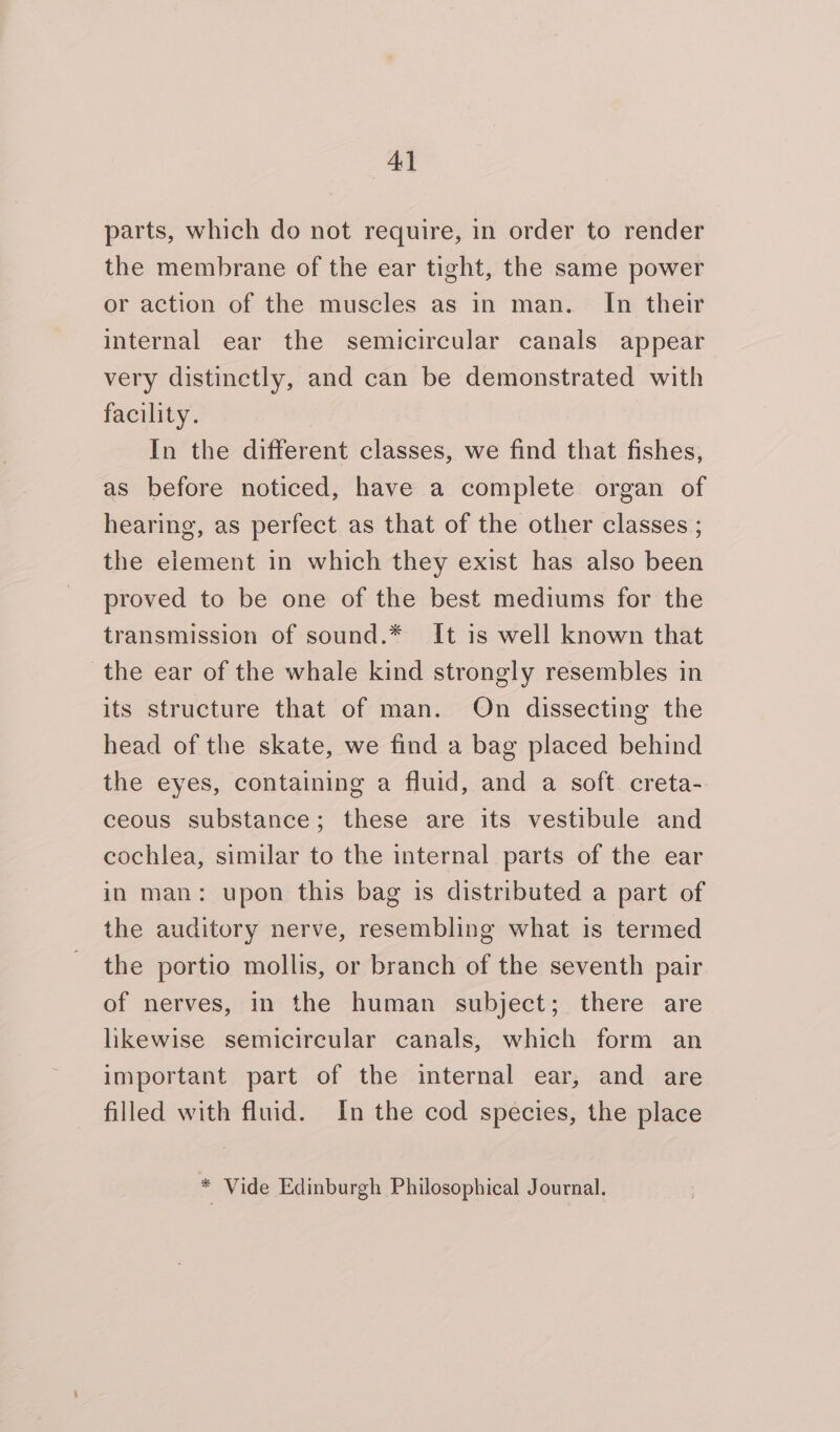 parts, which do not require, in order to render the membrane of the ear tight, the same power or action of the muscles as in man. In their internal ear the semicircular canals appear very distinctly, and can be demonstrated with facility. In the different classes, we find that fishes, as before noticed, have a complete organ of hearing, as perfect as that of the other classes ; the element in which they exist has also been proved to be one of the best mediums for the transmission of sound.* It is well known that the ear of the whale kind strongly resembles in its structure that of man. On dissecting the head of the skate, we find a bag placed behind the eyes, containing a fluid, and a soft creta- ceous substance; these are its vestibule and cochlea, similar to the internal parts of the ear in man: upon this bag is distributed a part of the auditory nerve, resembling what is termed the portio mollis, or branch of the seventh pair of nerves, in the human subject; there are likewise semicircular canals, which form an important part of the internal ear, and are filled with fluid. In the cod species, the place 5 Vide Edinburgh Philosophical Journal.