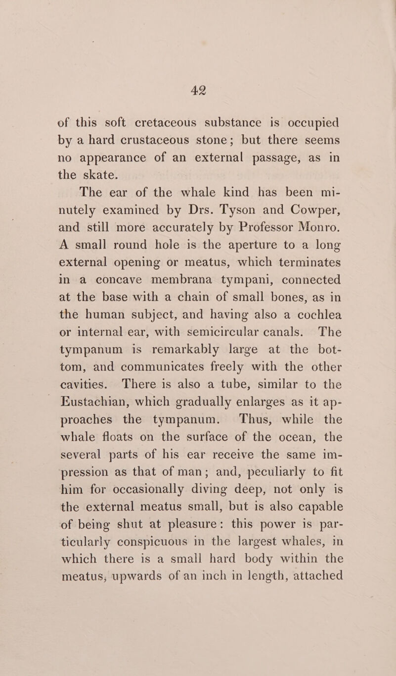 AQ of this soft cretaceous substance is occupied by a hard crustaceous stone; but there seems no appearance of an external passage, as in the skate. The ear of the whale kind has been mi- nutely examined by Drs. Tyson and Cowper, and still more accurately by Professor Monro. A small round hole is the aperture to a long external opening or meatus, which terminates in a concave membrana tympani, connected at the base with a chain of small bones, as in the human subject, and having also a cochlea or internal ear, with semicircular canals. The tympanum is remarkably large at the bot- tom, and communicates freely with the other cavities. There is also a tube, similar to the Kustachian, which gradually enlarges as it ap- proaches the tympanum. Thus, while the whale floats on the surface of the ocean, the several parts of his ear receive the same im- pression as that of man; and, peculiarly to fit him for occasionally diving deep, not only is the external meatus small, but is also capable of being shut at pleasure: this power is par- ticularly conspicuous in the largest whales, in which there is a small hard body within the meatus; upwards of an inch in length, attached