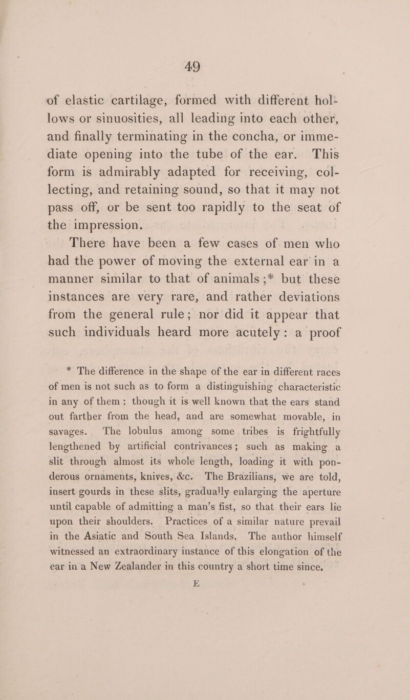 of elastic cartilage, formed with different hol- lows or sinuosities, all leading into each other, and finally terminating in the concha, or imme- diate opening into the tube of the ear. This form is admirably adapted for receiving, col- lecting, and retaining sound, so that it may not pass off, or be sent too rapidly to the seat. of the impression. | There have been a few cases of men who had the power of moving the external ear in a manner similar to that of animals;* but these instances are very rare, and rather deviations from the general rule; nor did it appear that such individuals heard more acutely: a proof * The difference in the shape of the ear in different races of men is not such as to form a distinguishing characteristic in any of them: though it is well known that the ears stand out farther from the head, and are somewhat movable, in savages. The lobulus among some tribes is frightfully lengthened by artificial contrivances; such as making a slit through almost its whole length, loading it with pon- derous ornaments, knives, &amp;c. The Brazilians, we are told, insert gourds in these slits, gradually enlarging the aperture until capable of admitting a man’s fist, so that their ears lie upon their shoulders. Practices of a similar nature prevail in the Asiatic and South Sea Islands. The author himself witnessed an extraordinary instance of this elongation of the ear ina New Zealander in this country a short time since. E