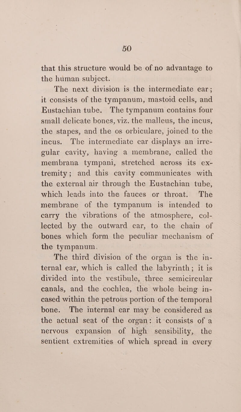 that this structure would be of no advantage to the human subject. The next division is the intermediate ear; it consists of the tympanum, mastoid cells, and Eustachian tube. The tympanum contains four small delicate bones, viz. the malleus, the incus, the stapes, and the os orbiculare, joined to the incus. The intermediate ear displays an irre- gular cavity, having a membrane, called the membrana tympani, stretched across its ex- tremity; and this cavity communicates with the external air through the Eustachian tube, which Jeads into the fauces or throat. The membrane of the tympanum is intended to carry the vibrations of the atmosphere, col- lected by the outward ear, to the chain of bones which form the peculiar mechanism of the tympanum. The third division of the organ is the in- ternal ear, which is called the labyrinth; it is divided into the vestibule, three semicircular canals, and the cochlea, the whole being in- cased within the petrous portion of the temporal bone. The internal ear may be considered as the actual seat of the organ: it-consists of a nervous expansion of high sensibility, the sentient extremities of which spread in every