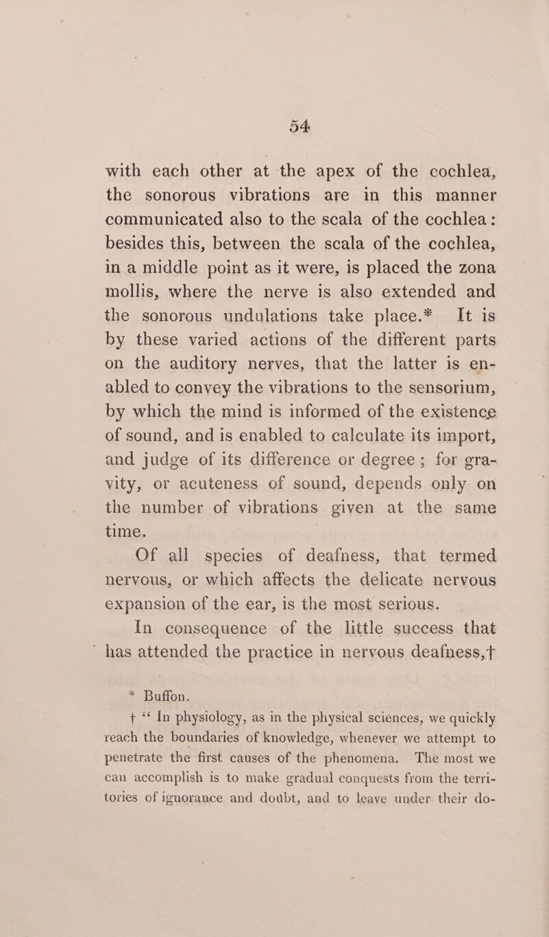 with each other at the apex of the cochlea, the sonorous vibrations are in this manner communicated also to the scala of the cochlea: besides this, between the scala of the cochlea, in a middle point as it were, is placed the zona mollis, where the nerve is also extended and the sonorous undulations take place.* It is by these varied actions of the different parts on the auditory nerves, that the latter is en- abled to convey the vibrations to the sensorium, by which the mind is informed of the existence of sound, and is enabled to calculate its import, and judge of its difference or degree; for gra- vity, or acuteness of sound, depends only on the number of vibrations given at the same time. Of all species of deafness, that termed nervous, or which affects the delicate nervous expansion of the ear, is the most serious. In consequence of the little success that - has attended the practice in nervous deafness,t * Buffon. + “ In physiology, as in the physical sciences, we quickly reach the boundaries of knowledge, whenever we attempt to penetrate the first causes of the phenomena. The most we can accomplish is to make gradual conquests from the terri- tories of ignorance and doubt, and to leave under. their do-