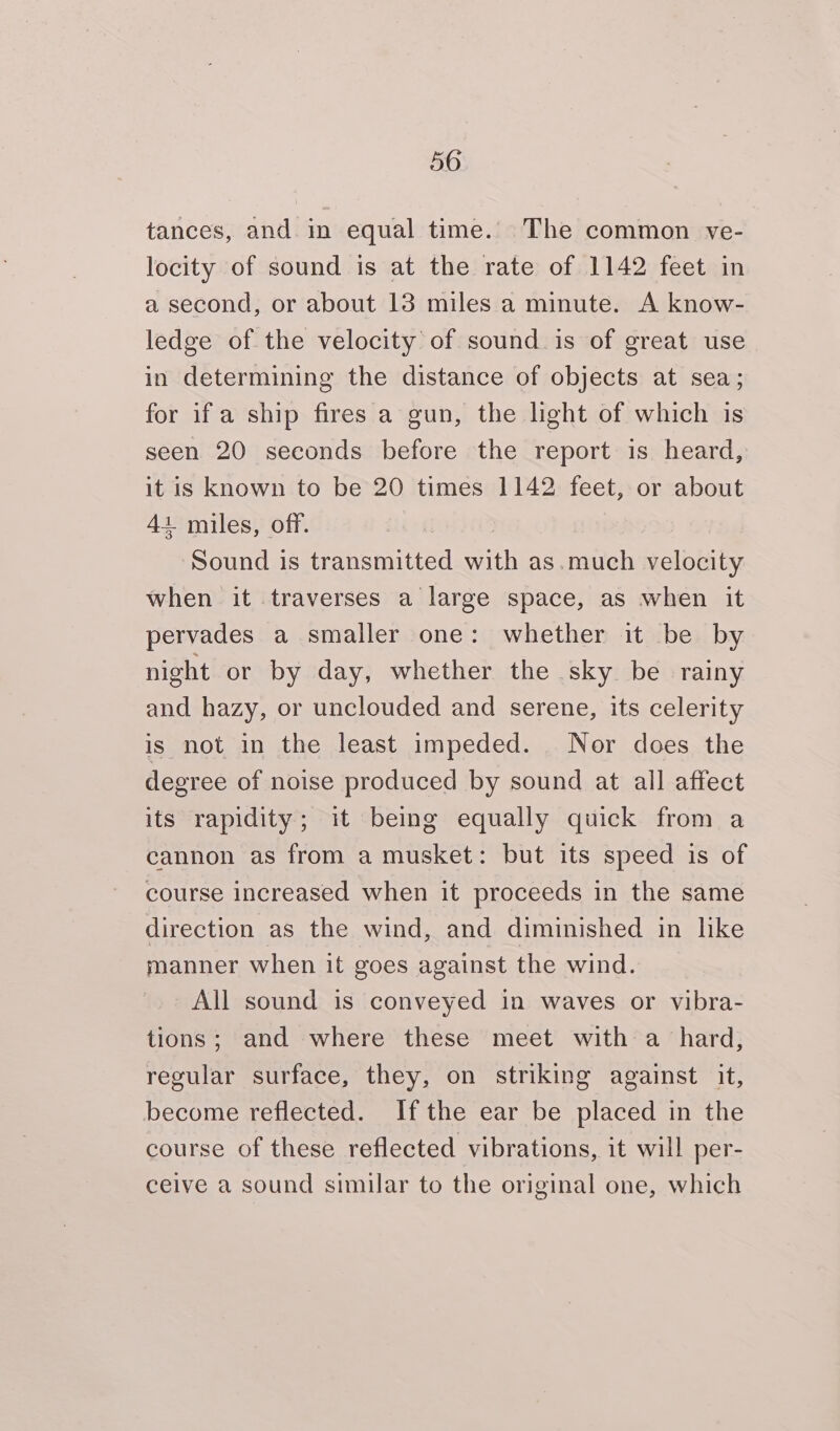 tances, and in equal time. The common ve- locity of sound is at the rate of 1142 feet in a second, or about 13 miles a minute. A know- ledge of the velocity of sound. is of great use in determining the distance of objects at sea; for if a ship fires a gun, the light of which is seen 20 seconds before the report is heard, it is known to be 20 times 1142 feet, or about 41 miles, off. | ‘Sound is transmitted with as.much velocity when it traverses a large space, as when it pervades a smaller one: whether it be by night or by day, whether the sky be rainy and hazy, or unclouded and serene, its celerity is not in the least impeded. Nor does the degree of noise produced by sound at all affect its rapidity; it being equally quick from a cannon as from a musket: but its speed is of course increased when it proceeds in the same direction as the wind, and diminished in lke manner when it goes against the wind. All sound is conveyed in waves or vibra- tions; and where these meet with a_ hard, regular surface, they, on striking against it, become reflected. Ifthe ear be placed in the course of these reflected vibrations, it will per- ceive a sound similar to the original one, which