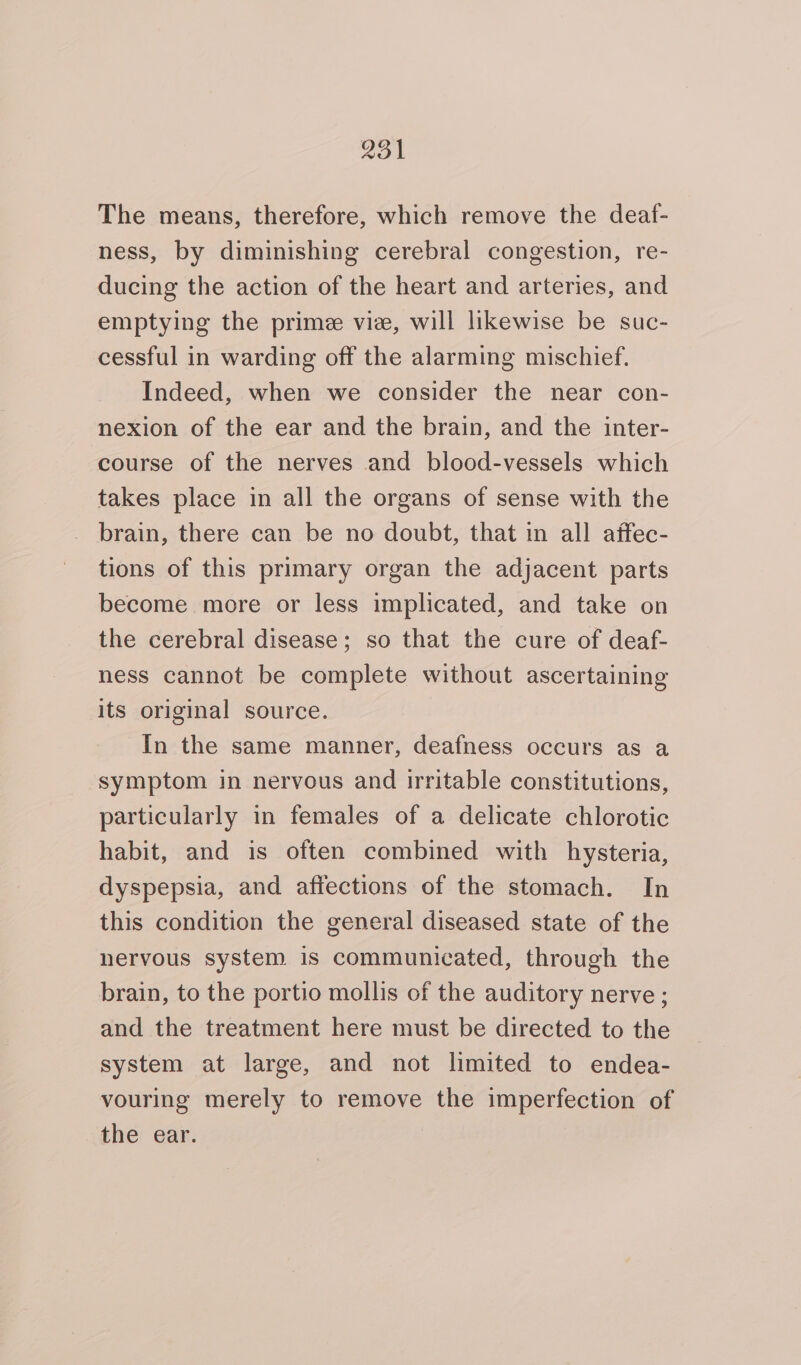 The means, therefore, which remove the deaf- ness, by diminishing cerebral congestion, re- ducing the action of the heart and arteries, and emptying the prime vie, will likewise be suc- cessful in warding off the alarming mischief. Indeed, when we consider the near con- nexion of the ear and the brain, and the inter- course of the nerves and blood-vessels which takes place in all the organs of sense with the brain, there can be no doubt, that in all affec- tions of this primary organ the adjacent parts become more or less implicated, and take on the cerebral disease; so that the cure of deaf- ness cannot be complete without ascertaining its original source. In the same manner, deafness occurs as a symptom in nervous and irritable constitutions, particularly in females of a delicate chlorotic habit, and is often combined with hysteria, dyspepsia, and affections of the stomach. In this condition the general diseased state of the nervous system is communicated, through the brain, to the portio mollis of the auditory nerve ; and the treatment here must be directed to the system at large, and not limited to endea- vouring merely to remove the imperfection of the ear.