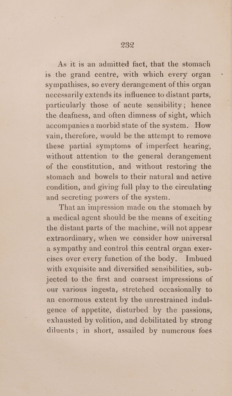 As it is an admitted fact, that the stomach is the grand centre, with which every organ sympathises, so every derangement of this organ necessarily extends its influence to distant parts, particularly those of acute sensibility; hence the deafness, and often dimness of sight, which accompanies a morbid state of the system. How vain, therefore, would be.the attempt to remove these partial symptoms of imperfect hearing, without attention to the general derangement of the constitution, and without restoring the stomach and bowels to their natural and active condition, and giving full play to the circulating and secreting powers of the system. That an impression made.on the stomach by a medical agent should be the means of exciting the distant parts of the machine, will not appear extraordinary, when we consider how universal a sympathy and control this central organ exer- cises over every function of the body. Imbued with exquisite and diversified sensibilities, sub- jected to the first and coarsest impressions of our various ingesta, stretched occasionally to an enormous extent by the unrestrained indul- gence of appetite, disturbed by the passions, exhausted by volition, and debilitated by strong diluents; in short, assailed by numerous foes