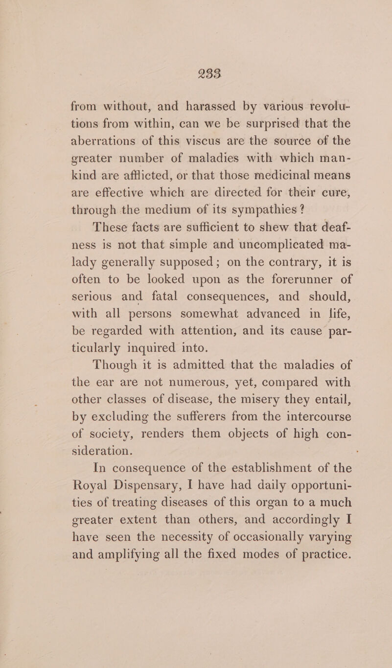 from without, and harassed by various revolu- tions from within, can we be surprised that the aberrations of this viscus are the source of the greater number of maladies with which man- kind are afflicted, or that those medicinal means are effective which are directed for their cure, through the medium of its sympathies ? These facts are sufficient to shew that deaf- ness is not that simple and uncomplicated ma- lady generally supposed; on the contrary, it is often to be looked upon as the forerunner of serious and fatal consequences, and should, with all persons somewhat advanced in life, be regarded with attention, and its cause par- ticularly inquired into. Though it is admitted that the maladies of the ear are not numerous, yet, compared with other classes of disease, the misery they entail, by excluding the sufferers from the intercourse of society, renders them objects of high con- sideration. In consequence of the establishment of the Royal Dispensary, I have had daily opportuni- ties of treating diseases of this organ to a much greater extent than others, and accordingly I have seen the necessity of occasionally varying and amplifying all the fixed modes of practice.