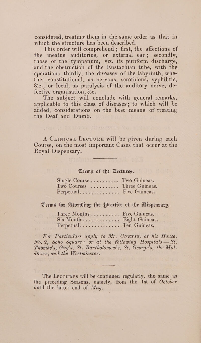 considered, treating them in the same order as that in which the structure has been described. This order will comprehend ; first, the affections of the meatus auditorius, or external ear; secondly, those of the tympanum, viz. its puriform discharge, and the obstruction of the Eustachian tube, with the operation; thirdly, the diseases of the labyrinth, whe- ther constitutional, as nervous, scrofulous, syphilitic, &amp;c., or local, as paralysis of the. auditory nerve, de- fective organisation, Xc. The subject will conclude with general remarks, applicable to this class of diseases; to which will be added, considerations on the best means of treating the Deaf and Dumb. A Cuinicau Lecture will be given during each Course, on the most important Cases that occur at the Royal Dispensary. Germs of the Wectures. Single Course... us... ..<- Two Guineas. SWOsOOUTSCS as ke cue oe Three Guineas. Perpetual oe: etre ts ccc Five Guineas. Terms for Attending the Bractice of the Dispensary. Tibree Months... .... -. Five Guineas. DIX VMONIOS a sae ee ac Eight Guineas. Pernetva lt s.t 0s sobs, 2s Ten Guineas, For Particulars apply to Mr. Curris, at his House, No. 2, Soho Square; or at the following Hospitals — St. Thomas’s, Guy’s, St. Bartholomew’s, St. George’s, the Mid- dlesex, and the Westminster. The Lecrunss will be continued regularly, the same as the preceding Seasons, namely, from the Ist of October until the latter end of May.
