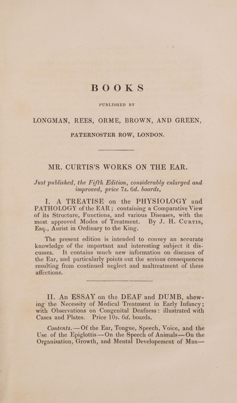 BOOKS PUBLISHED BY LONGMAN, REES, ORME, BROWN, AND GREEN, PATERNOSTER ROW, LONDON. MR. CURTIS’S WORKS ON THE EAR. Just published, the Fifth Edition, considerably enlarged and amproved, price 7s. 6d. boards, I. A TREATISE on the PHYSIOLOGY and PATHOLOGY ofthe EAR; containing a Comparative View of its Structure, Functions, and various Diseases, with the most approved Modes of Treatment. By J. H. Curtis, Esq., Aurist in Ordinary to the King. The present edition is intended to convey an accurate knowledge of the important and interesting subject it dis- cusses. It contains much new information on diseases of the Ear, and particularly points out the serious consequences resulting from continued neglect and maltreatment of these affections. er II. An ESSAY on the DEAF and DUMB, shew- ing the Necessity of Medical Treatment in Early Infancy ; with Observations on Congenital Deafness: illustrated with Cases and Plates. Price 10s. 6d. boards. Contents. — Of the Ear, Tongue, Speech, Voice, and the Use of the Epiglottis—-On the Speech of Animals—On the Organisation, Growth, and Mental Developement of Man—