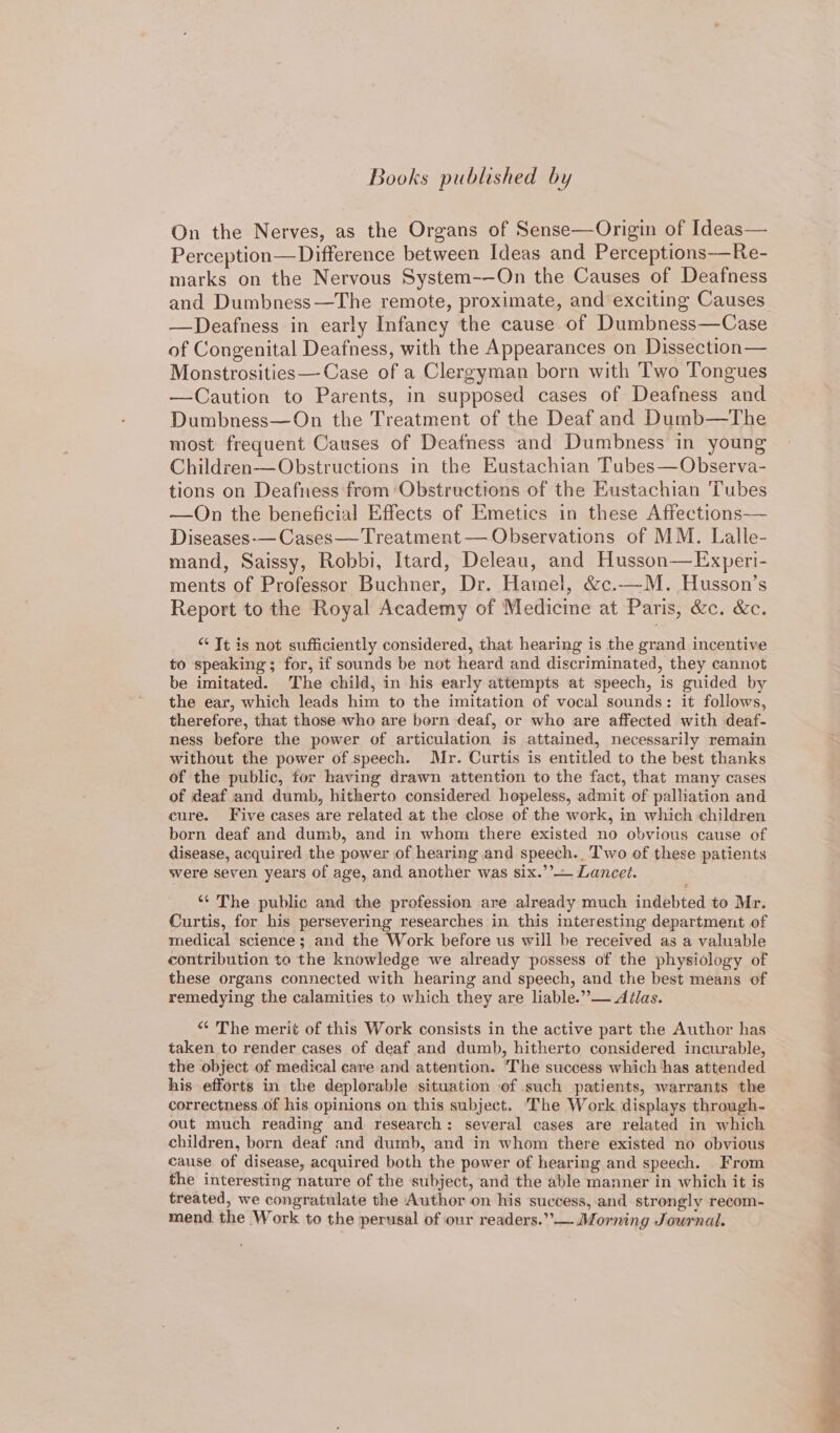 Books published by On the Nerves, as the Organs of Sense—Origin of Ideas— Perception—Difference between Ideas and Perceptions-—Re- marks on the Nervous System-—On the Causes of Deafness and Dumbness—The remote, proximate, and exciting Causes —Deafness in early Infancy the cause of Dumbness—Case of Congenital Deafness, with the Appearances on Dissection— Monstrosities—-Case of a Clergyman born with Two Tongues —Caution to Parents, in supposed cases of Deafness and Dumbness—On the Treatment of the Deaf and Dumb—The most frequent Causes of Deafness and Dumbness in young Children—Obstructions in the Eustachian Tubes—Observa- tions on Deafness from Obstructions of the Eustachian Tubes —On the beneficial Effects of Emetics in these Affections— Diseases-— Cases— Treatment — Observations of MM. Lalle- mand, Saissy, Robbi, Itard, Deleau, and Husson—Exyeri- ments of Professor Buchner, Dr. Hainel, &amp;c.—M. Husson’s Report to the Royal Academy of Medicine at Paris, &amp;c. &amp;c. “ Tt is not sufficiently considered, that hearing is the grand incentive to speaking; for, if sounds be not heard and discriminated, they cannot be imitated. The child, in his early attempts at speech, is guided by the ear, which leads him to the imitation of vocal sounds: it follows, therefore, that those who are born deaf, or who are affected with deaf- ness before the power of articulation is attained, necessarily remain without the power of speech. Mr. Curtis is entitled to the best thanks of the public, for having drawn attention to the fact, that many cases of deaf and dumb, hitherto considered hopeless, admit of palliation and cure. Five cases are related at the close of the work, in which children born deaf and dumb, and in whom there existed no obvious cause of disease, acquired the power of hearing and speech.. Two of these patients were seven years of age, and another was six.’’— Lancet. ‘“‘ The public and the profession are already much indebted to Mr. Curtis, for his persevering researches in this interesting department of medical science; and the Work before us will be received as a valuable contribution to the knowledge we already possess of the physiology of these organs connected with hearing and speech, and the best means of remedying the calamities to which they are liable.” — Aélas. *¢ The merit of this Work consists in the active part the Author has taken to render cases of deaf and dumb, hitherto considered incurable, the object of medical care and attention. The success which has attended his efforts in the deplorable situation of such patients, warrants the correctness of his opinions on this subject. ‘The Work displays through- out much reading and research: several cases are related in which children, born deaf and dumb, and in whom there existed no obvious cause of disease, acquired both the power of hearing and speech. From the interesting nature of the subject, and the able manner in which it is treated, we congratulate the Author on his success, and strongly recom- mend the Work to the perusal of our readers.’’— Morning Journal.